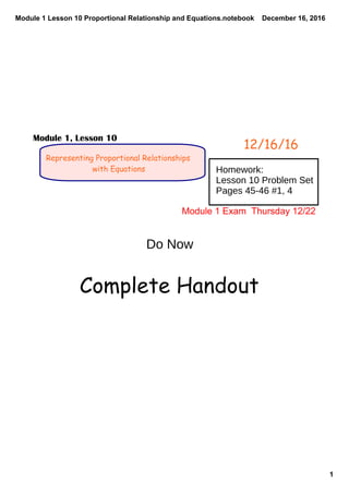 Module 1 Lesson 10 Proportional Relationship and Equations.notebook
1
December 16, 2016
Representing Proportional Relationships
with Equations
12/16/16
Module 1, Lesson 10
Homework:
Lesson 10 Problem Set
Pages 45-46 #1, 4
Do Now
Module 1 Exam  Thursday 12/22
Complete Handout
 
