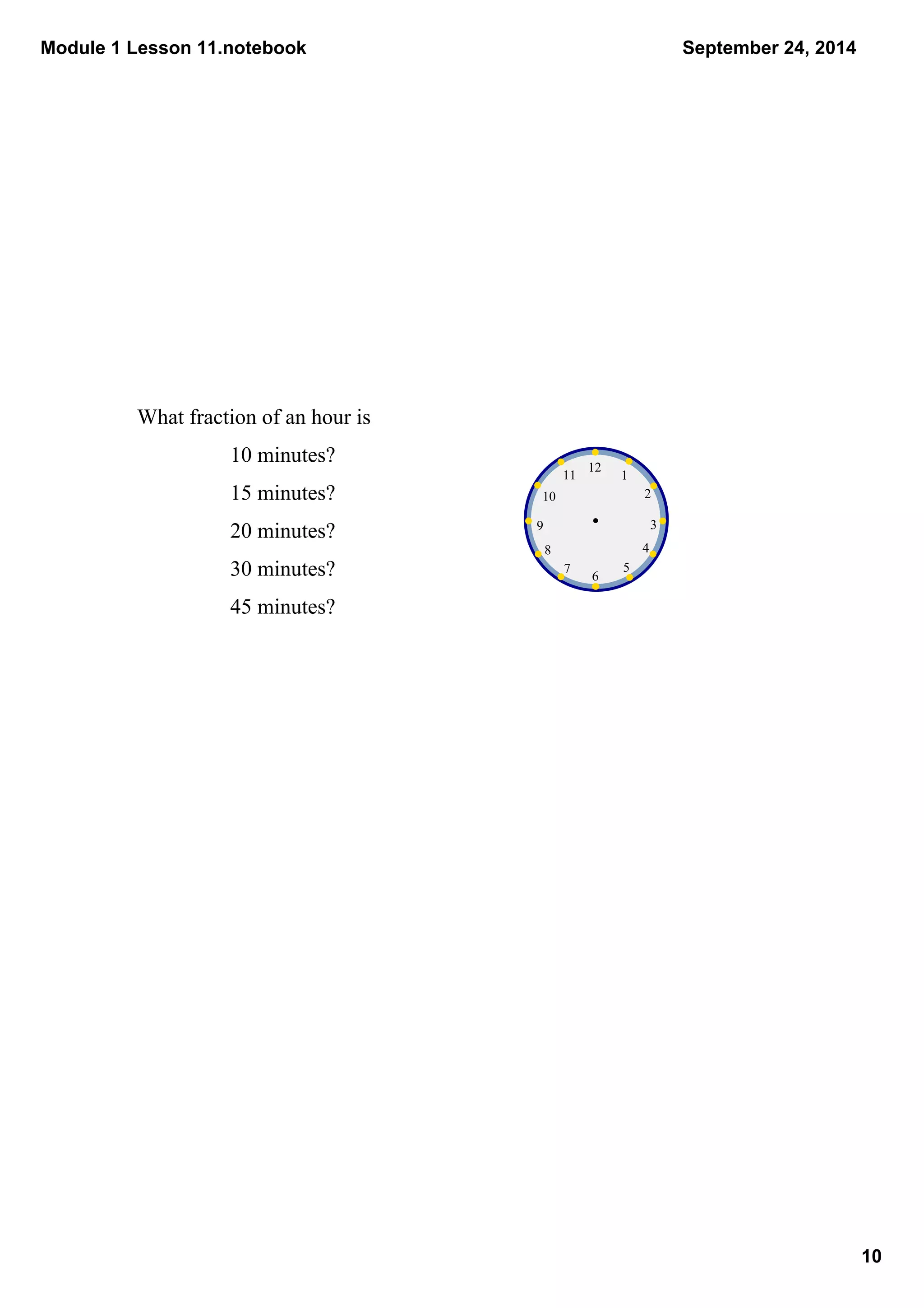 Module 1 Lesson 11.notebook 
10 
September 24, 2014 
What fraction of an hour is 
10 minutes? 
15 minutes? 
20 minutes? 
30 minutes? 
45 minutes? 
1 
2 
3 
4 
7 6 5 
10 
8 
9 
11 12 
 