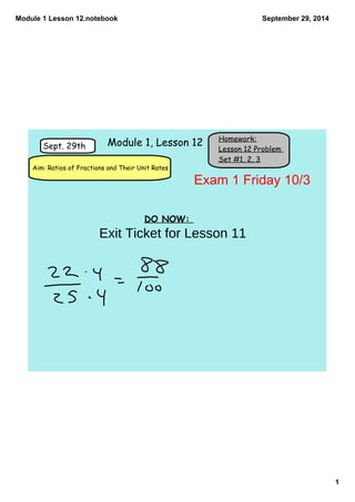 Module 1 Lesson 12.notebook 
1 
September 29, 2014 
Homework: 
Lesson 12 Problem 
Set #1, 2, 3 
Sept. 29th 
Module 1, Lesson 12 
Aim: Ratios of Fractions and Their Unit Rates 
DO NOW: 
Exam 1 Friday 10/3 
Exit Ticket for Lesson 11 
 