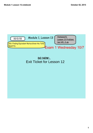 Module 1 Lesson 13.notebook
1
October 02, 2015
Homework:
Lesson 13 Problem
Set #1, 2 ab
10/2/15
Aim: Finding Equivalent Ratios Given the Total
Quantity
Module 1, Lesson 13
DO NOW:
Exam 1 Wednesday 10/7
Exit Ticket for Lesson 12
 