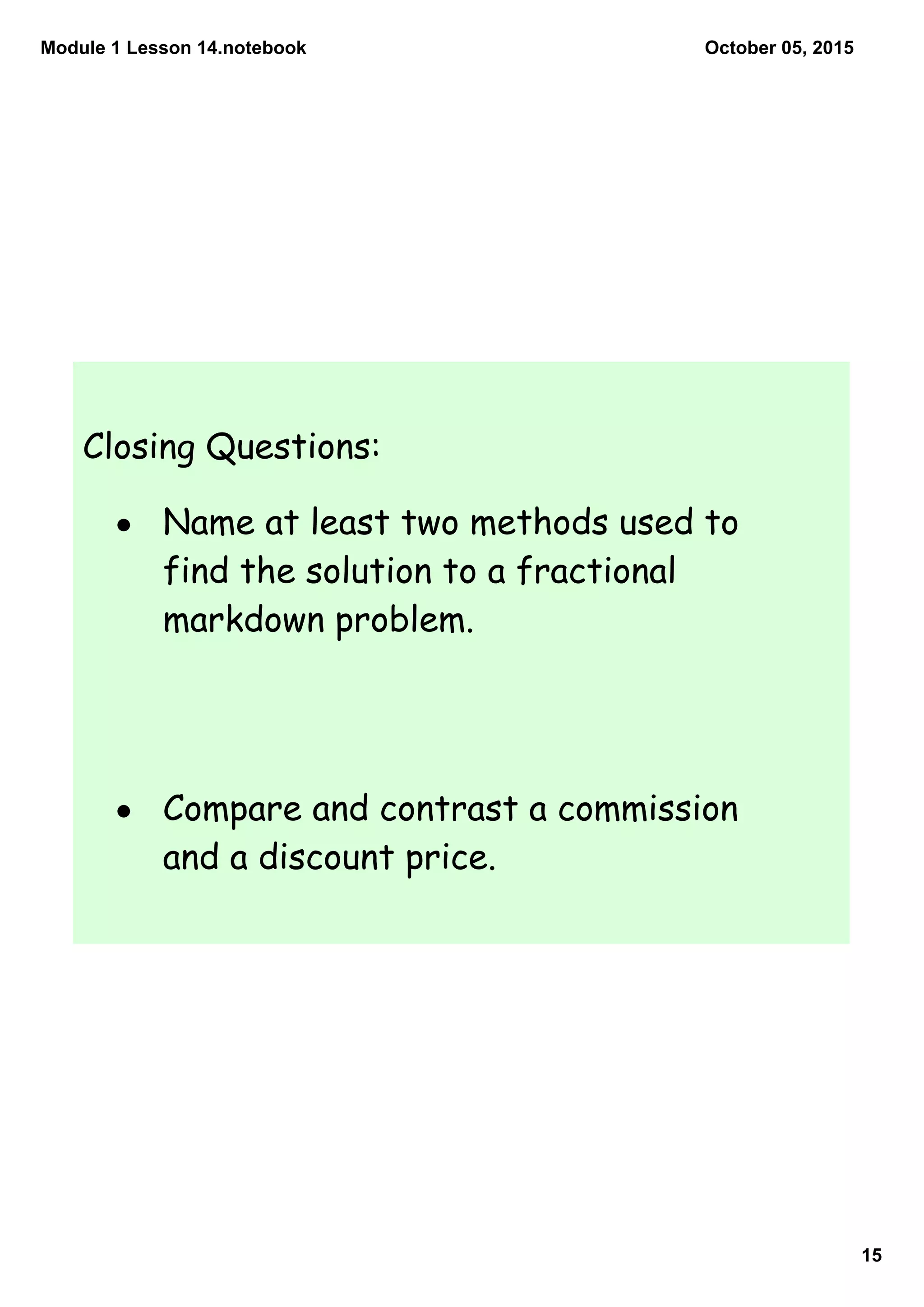 Module 1 Lesson 14.notebook
15
October 05, 2015
Closing Questions:
• Name at least two methods used to
find the solution to a fractional
markdown problem.
• Compare and contrast a commission
and a discount price.
 