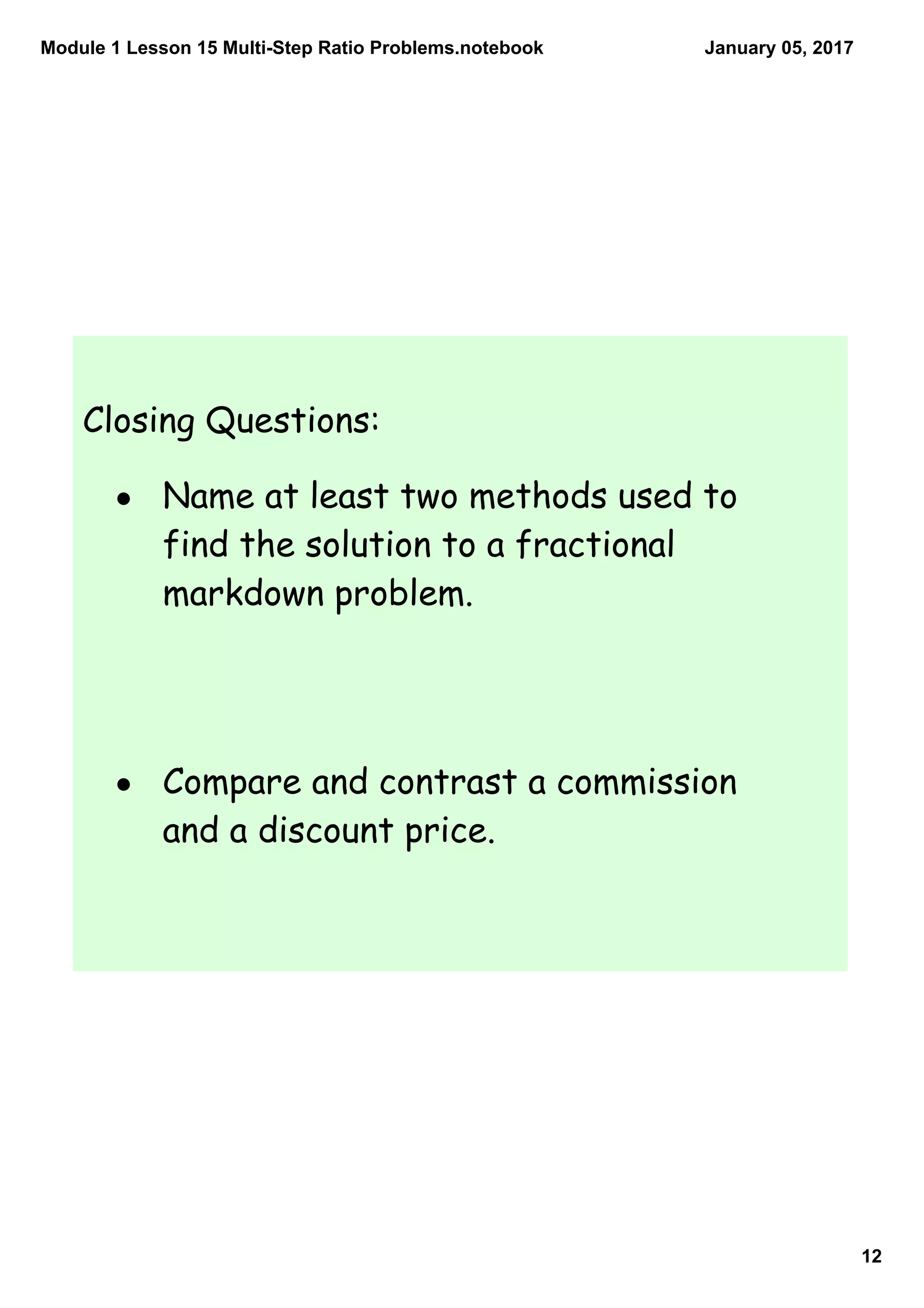 Module 1 Lesson 15 Multi­Step Ratio Problems.notebook
12
January 05, 2017
Closing Questions:
• Name at least two methods used to
find the solution to a fractional
markdown problem.
• Compare and contrast a commission
and a discount price.
 