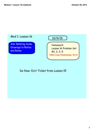 Module 1 Lesson 16.notebook
1
October 09, 2015
Homework:
Lesson 16 Problem Set
#1, 2, 3, 5
Aim: Relating Scale
Drawings to Ratios
and Rates
10/9/15
Mod 1: Lesson 16
Do Now: Exit Ticket from Lesson 15
CRS 4 due Wednesday 10/14
 
