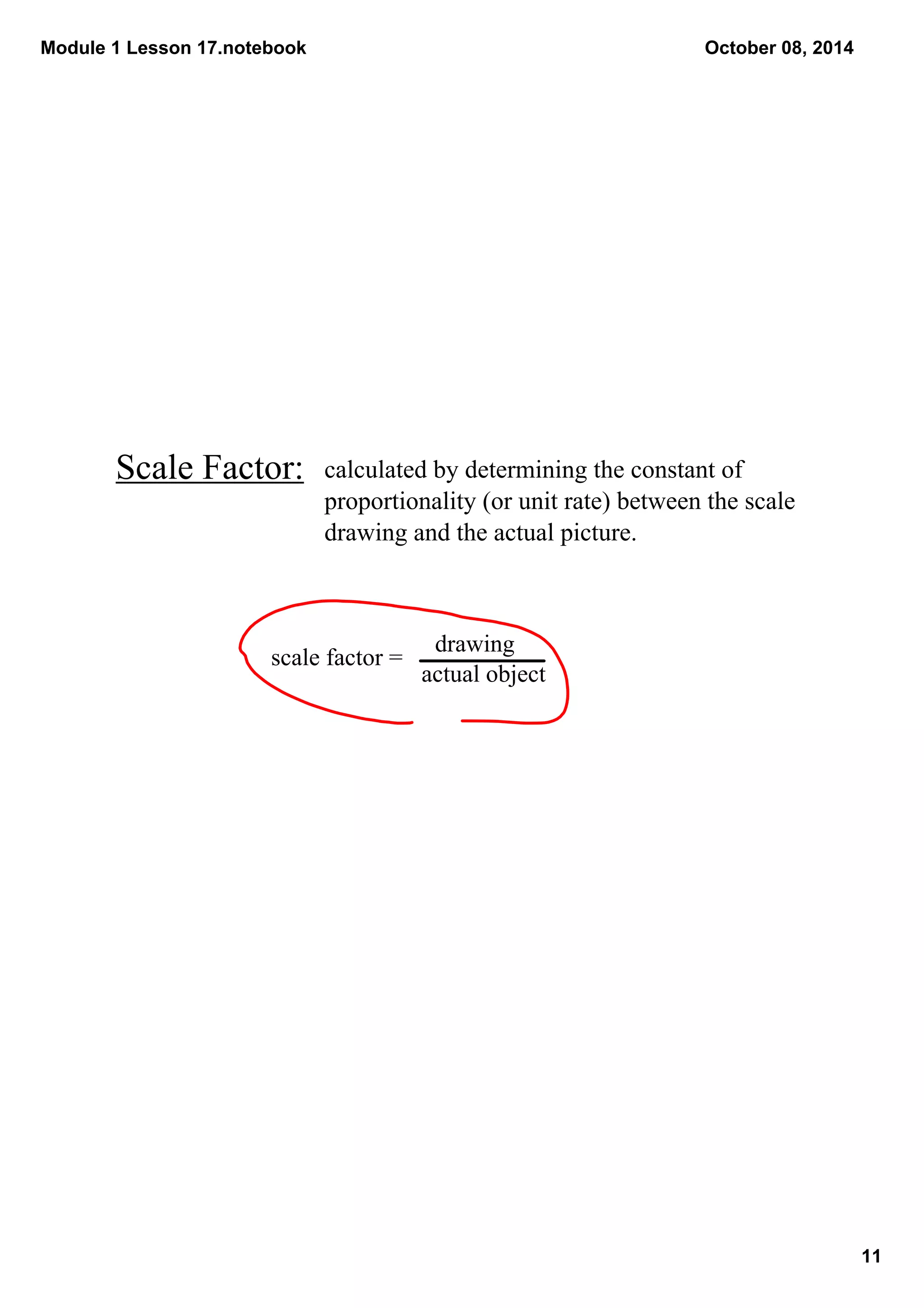 Module 1 Lesson 17.notebook 
11 
October 08, 2014 
Scale Factor: 
calculated by determining the constant of 
proportionality (or unit rate) between the scale 
drawing and the actual picture. 
scale factor = 
drawing 
actual object 
 