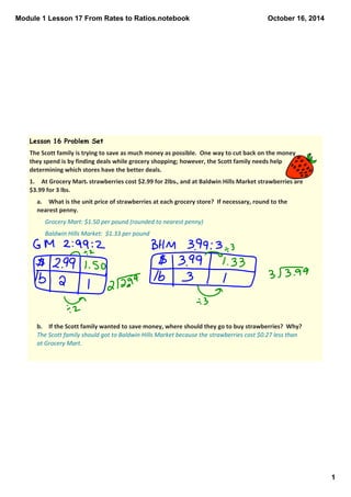 Module 1 Lesson 17 From Rates to Ratios.notebook 
1 
October 16, 2014 
Lesson 16 Problem Set 
The Scott family is trying to save as much money as possible. One way to cut back on the money 
they spend is by finding deals while grocery shopping; however, the Scott family needs help 
determining which stores have the better deals. 
1. At Grocery Mart, strawberries cost $2.99 for 2lbs., and at Baldwin Hills Market strawberries are 
$3.99 for 3 lbs. 
a. What is the unit price of strawberries at each grocery store? If necessary, round to the 
nearest penny. 
Grocery Mart: $1.50 per pound (rounded to nearest penny) 
Baldwin Hills Market: $1.33 per pound 
b. If the Scott family wanted to save money, where should they go to buy strawberries? Why? 
The Scott family should got to Baldwin Hills Market because the strawberries cost $0.27 less than 
at Grocery Mart. 
 