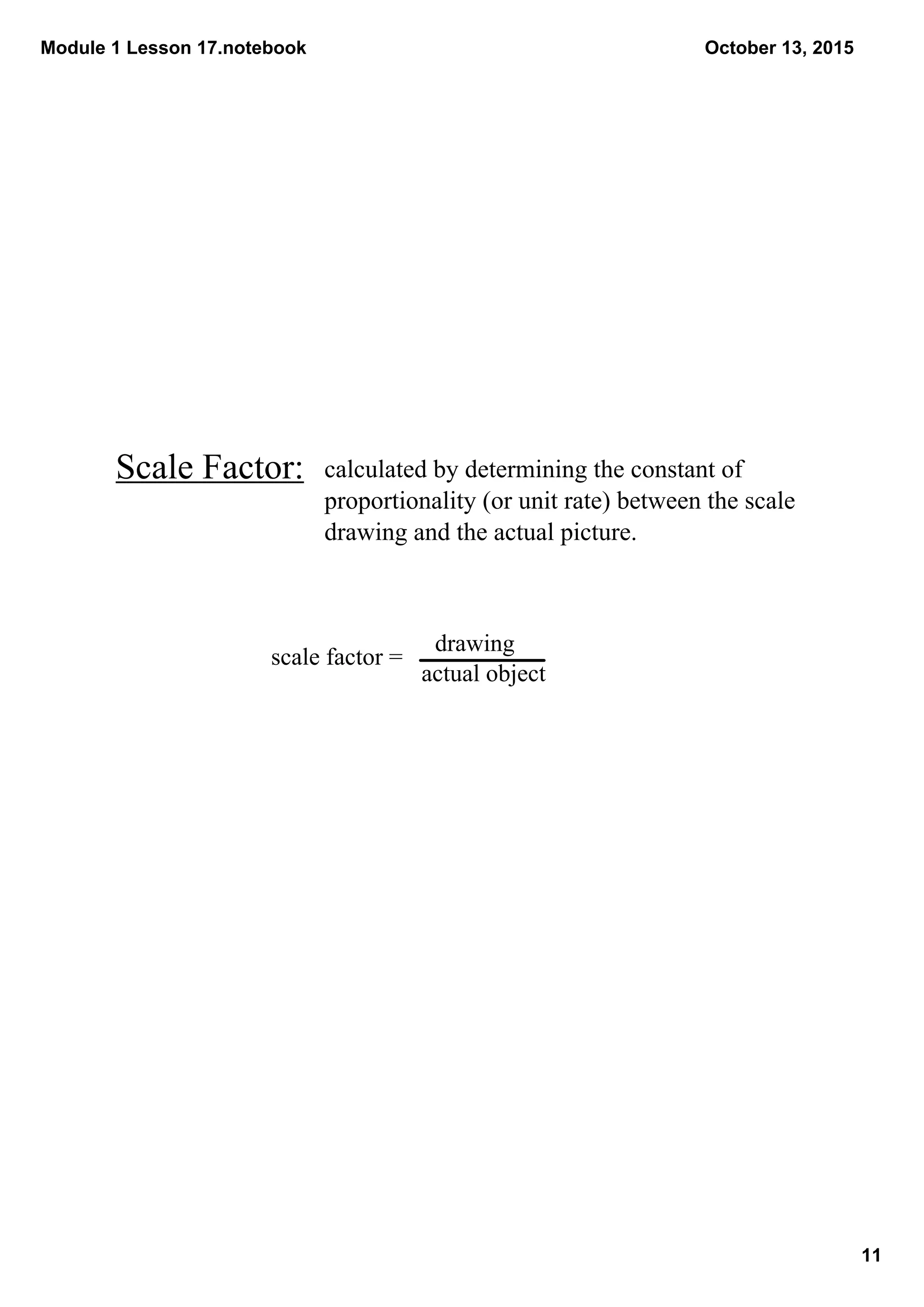 Module 1 Lesson 17.notebook
11
October 13, 2015
Scale Factor:
scale factor = 
actual object
drawing
calculated by determining the constant of 
proportionality (or unit rate) between the scale 
drawing and the actual picture.
 