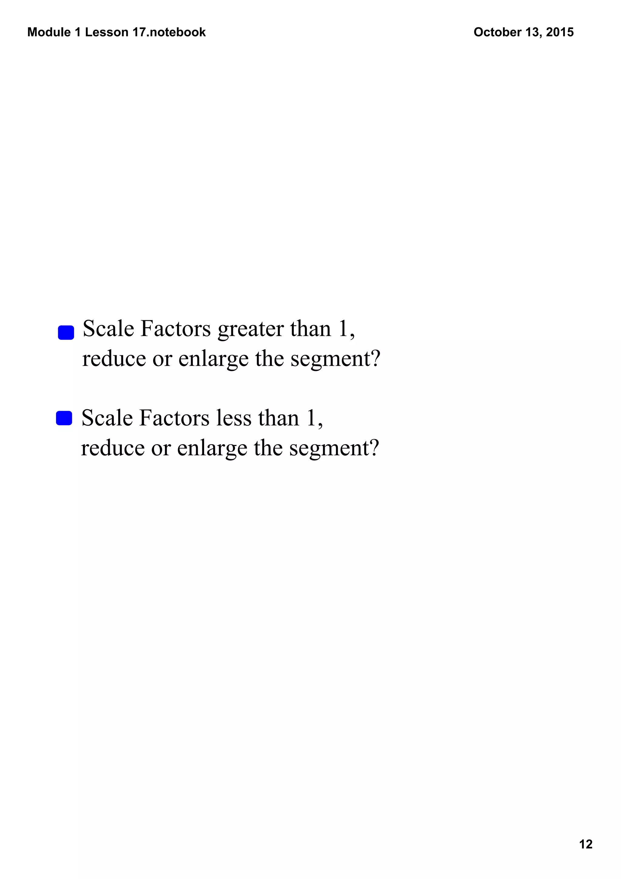 Module 1 Lesson 17.notebook
12
October 13, 2015
Scale Factors greater than 1, 
reduce or enlarge the segment?
Scale Factors less than 1, 
reduce or enlarge the segment?
 