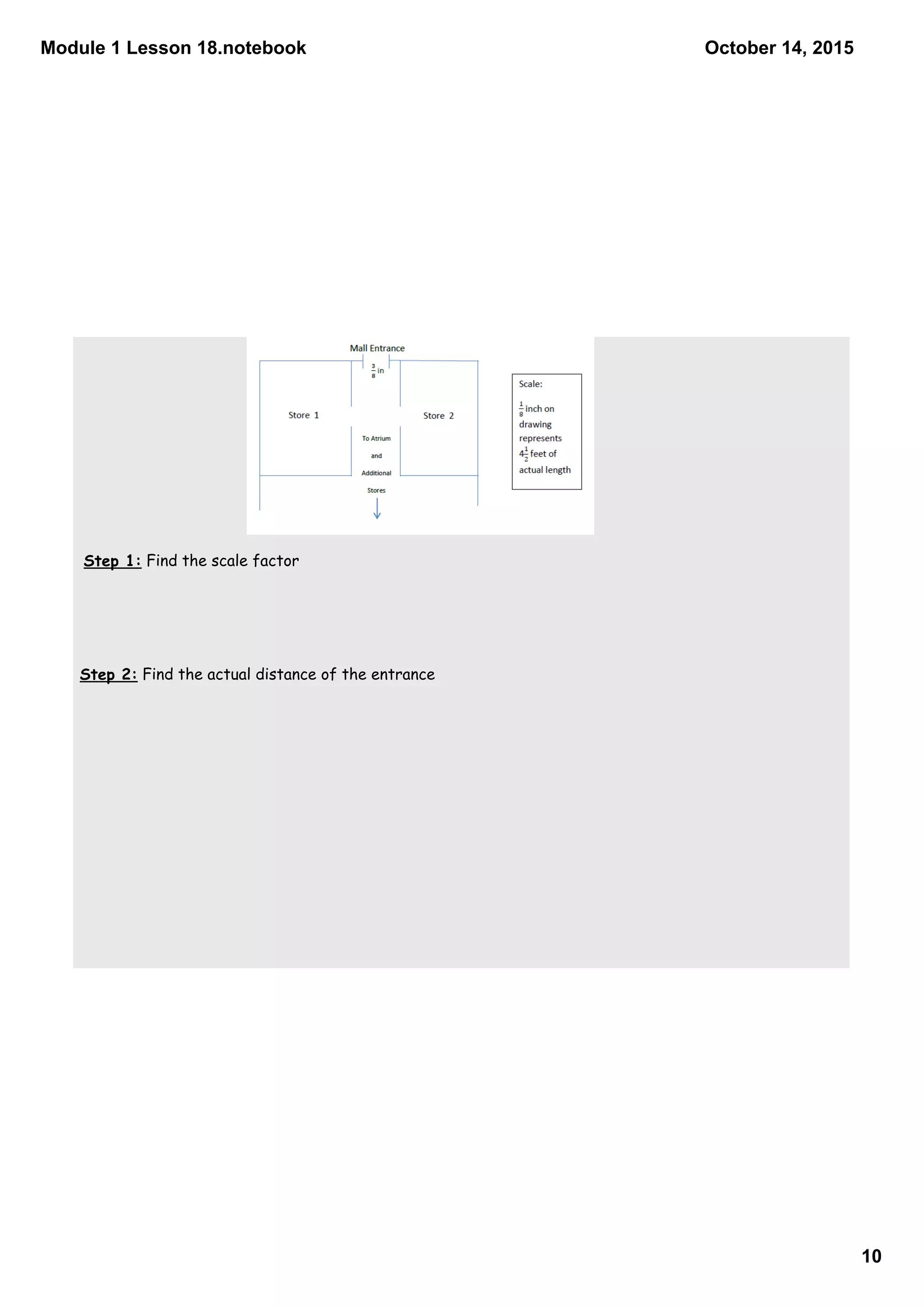 Module 1 Lesson 18.notebook
10
October 14, 2015
Step 1: Find the scale factor
Step 2: Find the actual distance of the entrance
 