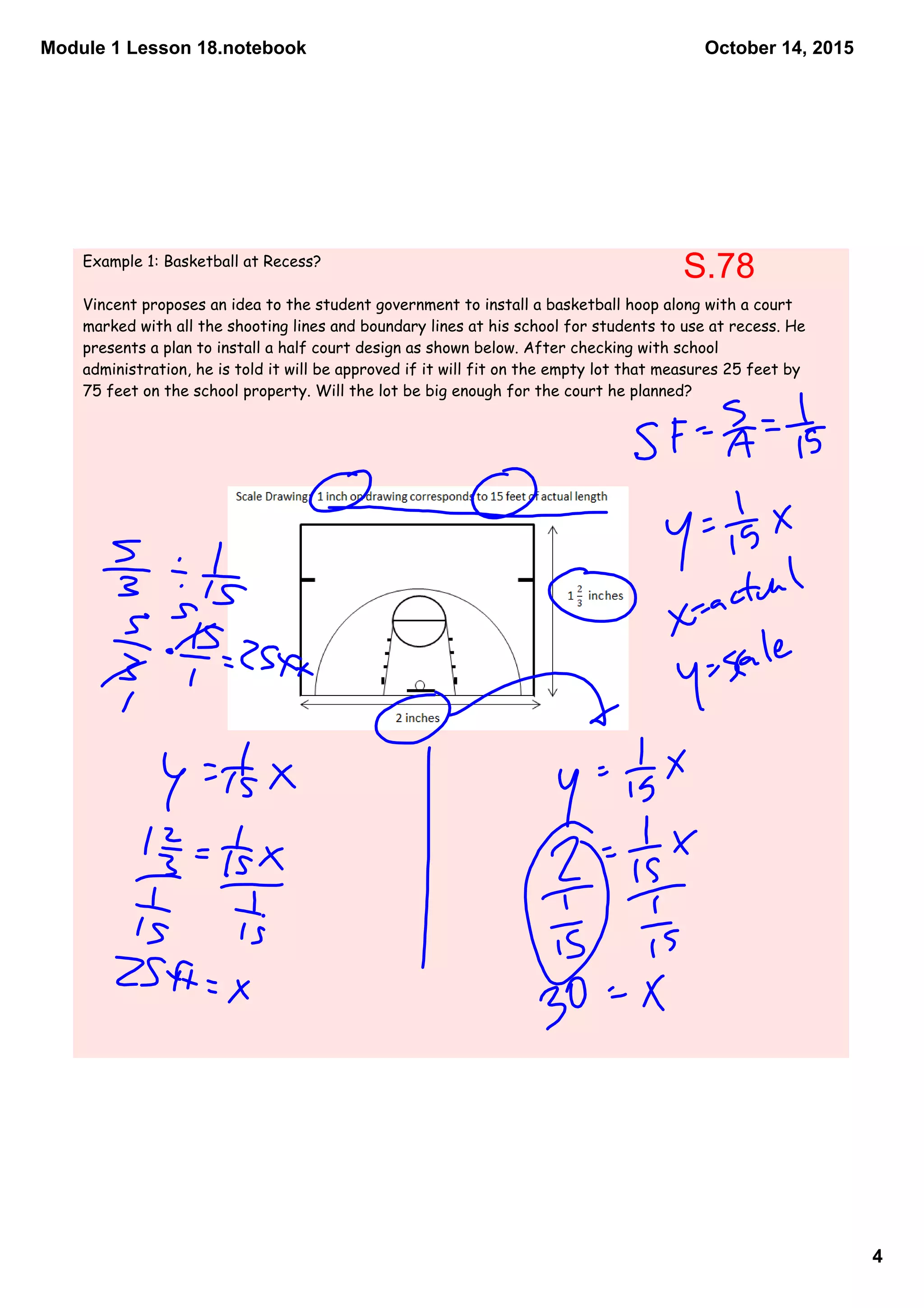Module 1 Lesson 18.notebook
4
October 14, 2015
Example 1: Basketball at Recess?
Vincent proposes an idea to the student government to install a basketball hoop along with a court
marked with all the shooting lines and boundary lines at his school for students to use at recess. He
presents a plan to install a half court design as shown below. After checking with school
administration, he is told it will be approved if it will fit on the empty lot that measures 25 feet by
75 feet on the school property. Will the lot be big enough for the court he planned?
S.78
 