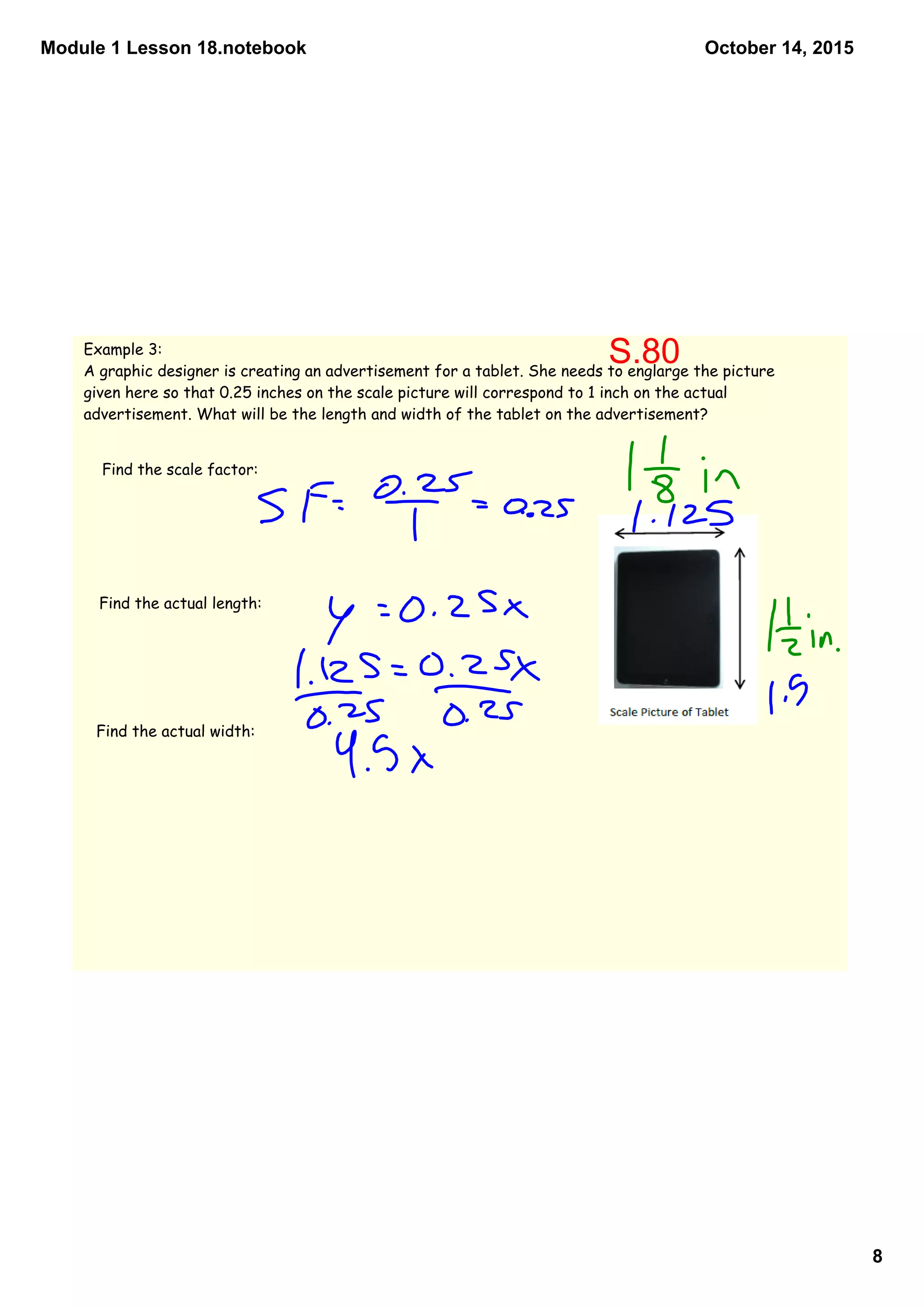 Module 1 Lesson 18.notebook
8
October 14, 2015
Example 3:
A graphic designer is creating an advertisement for a tablet. She needs to englarge the picture
given here so that 0.25 inches on the scale picture will correspond to 1 inch on the actual
advertisement. What will be the length and width of the tablet on the advertisement?
Find the scale factor:
Find the actual length:
Find the actual width:
S.80
 
