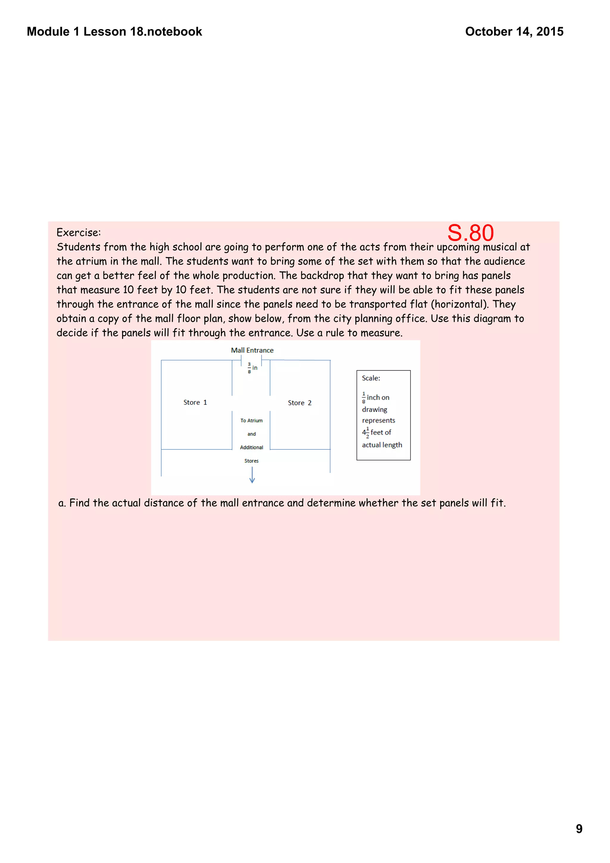 Module 1 Lesson 18.notebook
9
October 14, 2015
Exercise:
Students from the high school are going to perform one of the acts from their upcoming musical at
the atrium in the mall. The students want to bring some of the set with them so that the audience
can get a better feel of the whole production. The backdrop that they want to bring has panels
that measure 10 feet by 10 feet. The students are not sure if they will be able to fit these panels
through the entrance of the mall since the panels need to be transported flat (horizontal). They
obtain a copy of the mall floor plan, show below, from the city planning office. Use this diagram to
decide if the panels will fit through the entrance. Use a rule to measure.
a. Find the actual distance of the mall entrance and determine whether the set panels will fit.
S.80
 