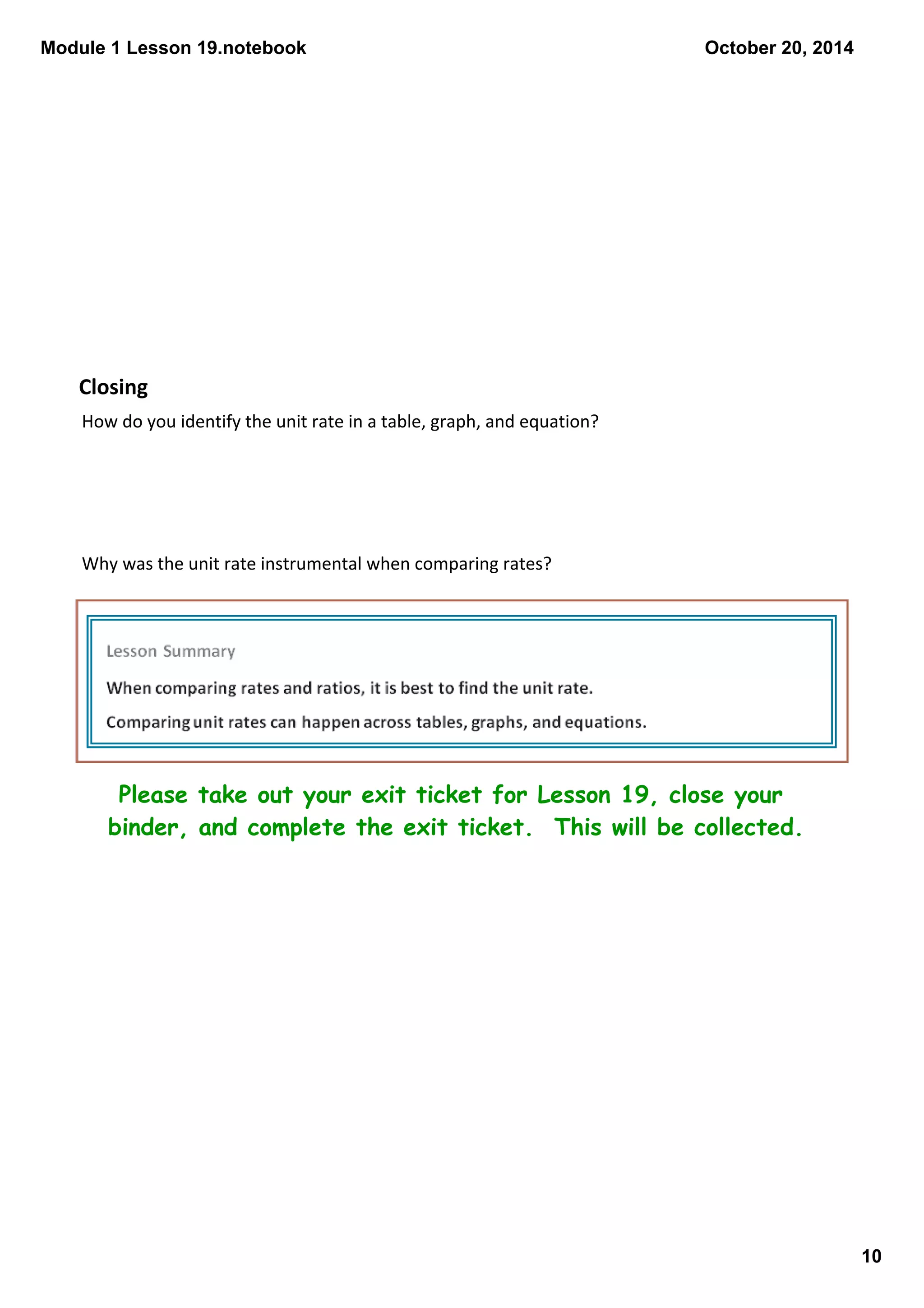 Module 1 Lesson 19.notebook 
10 
October 20, 2014 
Closing 
How do you identify the unit rate in a table, graph, and equation? 
Why was the unit rate instrumental when comparing rates? 
Please take out your exit ticket for Lesson 19, close your 
binder, and complete the exit ticket. This will be collected. 
 