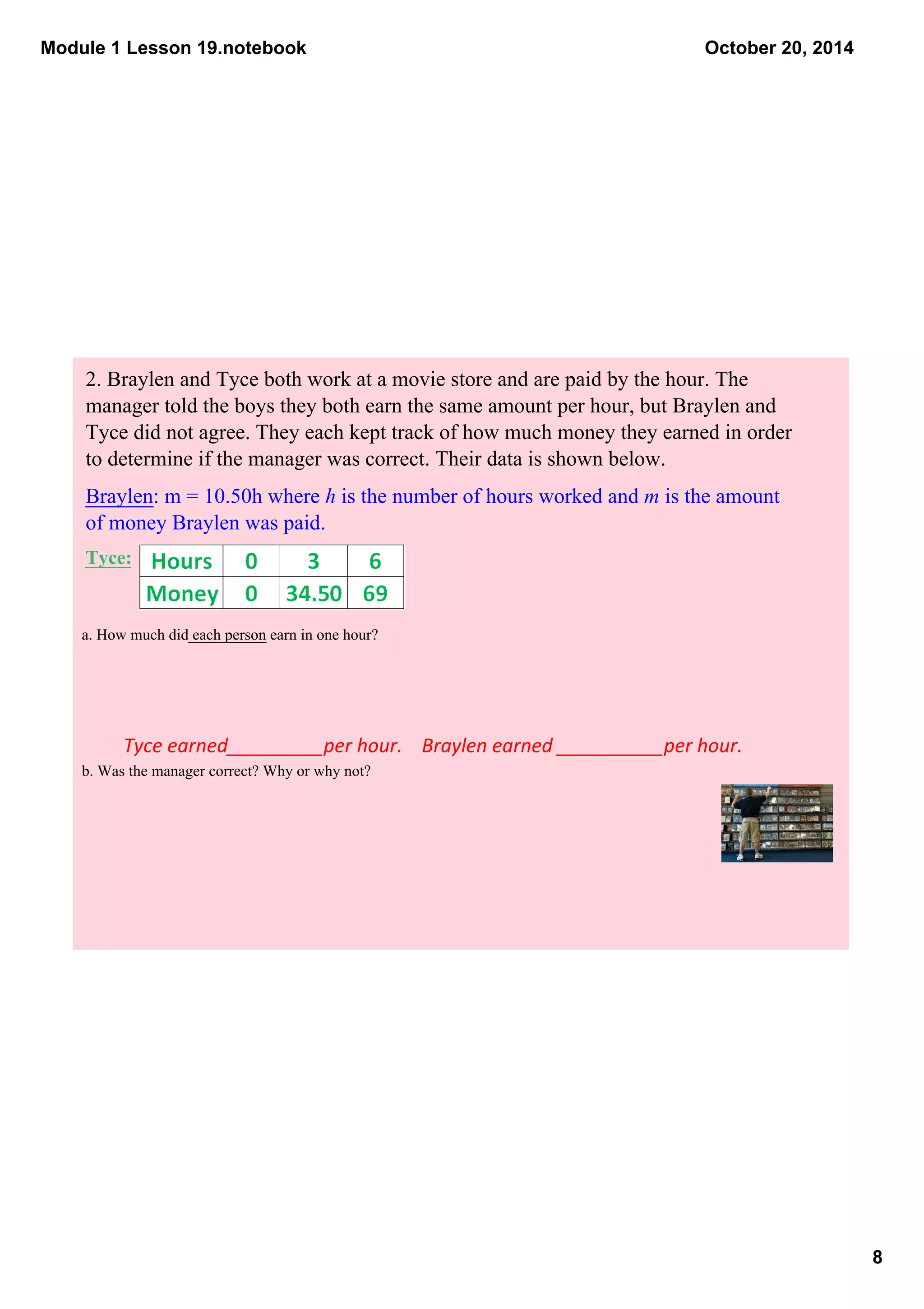 Module 1 Lesson 19.notebook 
8 
October 20, 2014 
2. Braylen and Tyce both work at a movie store and are paid by the hour. The 
manager told the boys they both earn the same amount per hour, but Braylen and 
Tyce did not agree. They each kept track of how much money they earned in order 
to determine if the manager was correct. Their data is shown below. 
Braylen: m = 10.50h where h is the number of hours worked and m is the amount 
of money Braylen was paid. 
Tyce: 
a. How much did each person earn in one hour? 
Tyce earned_________per hour. Braylen earned __________per hour. 
b. Was the manager correct? Why or why not? 
 