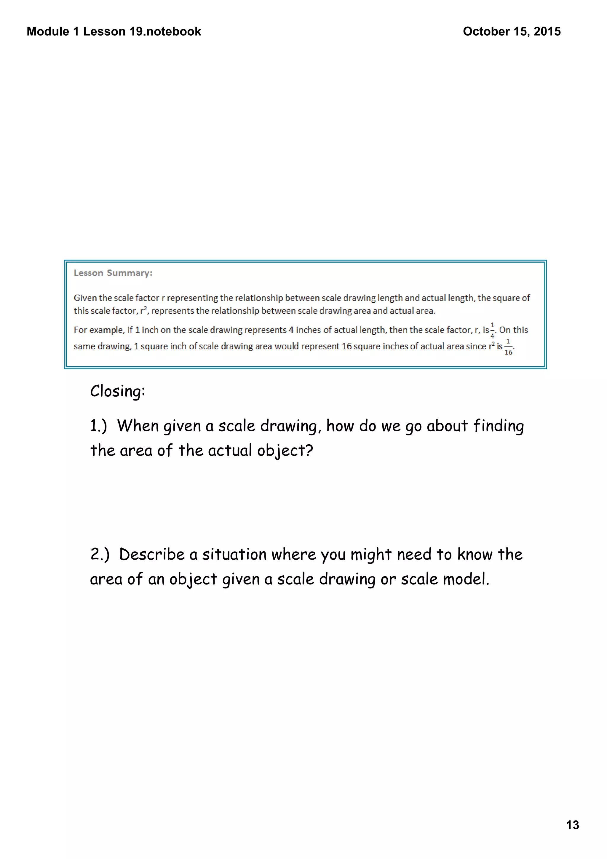Module 1 Lesson 19.notebook
13
October 15, 2015
Closing:
1.) When given a scale drawing, how do we go about finding
the area of the actual object?
2.) Describe a situation where you might need to know the
area of an object given a scale drawing or scale model.
 