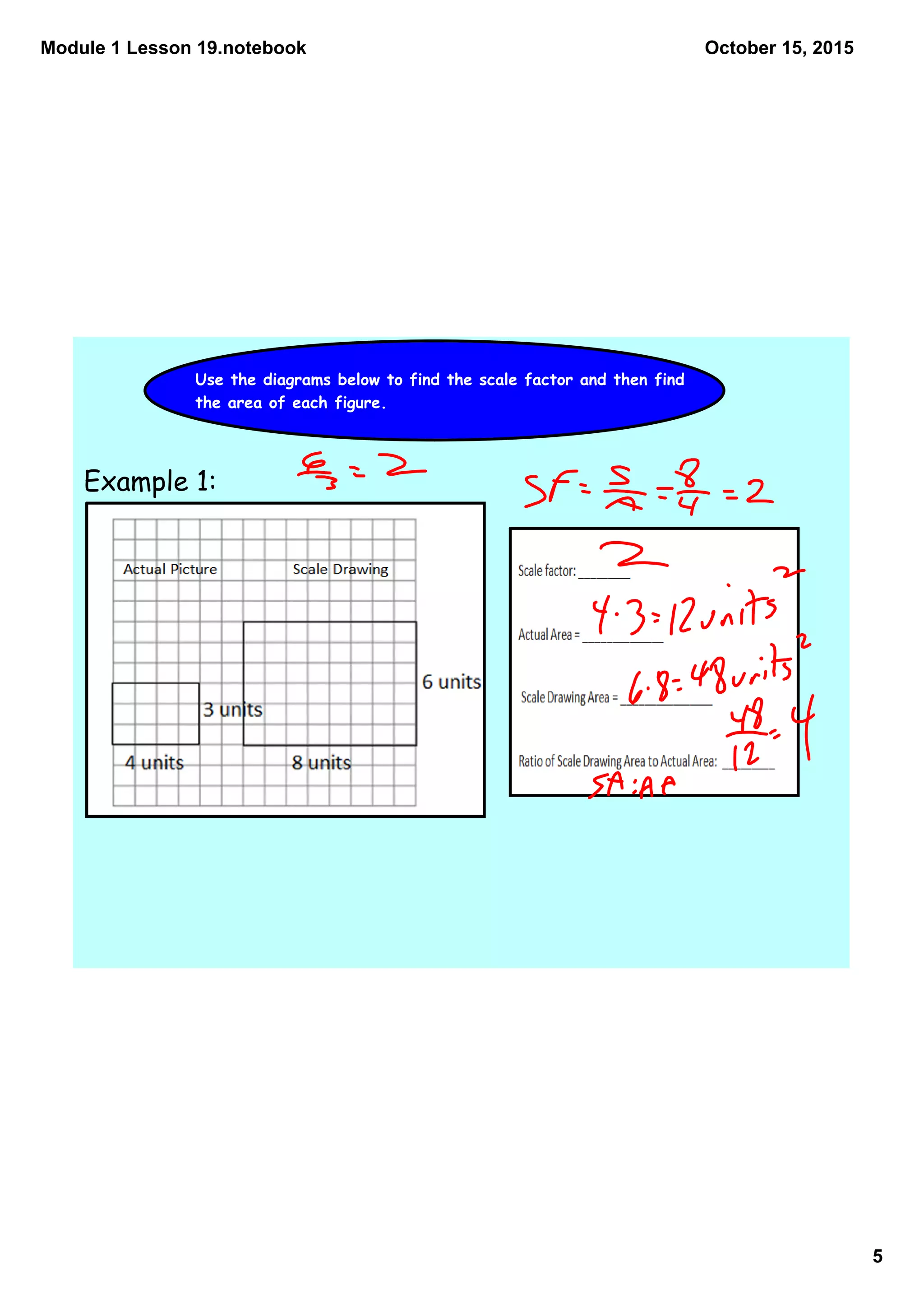 Module 1 Lesson 19.notebook
5
October 15, 2015
Use the diagrams below to find the scale factor and then find
the area of each figure.
Example 1:
 
