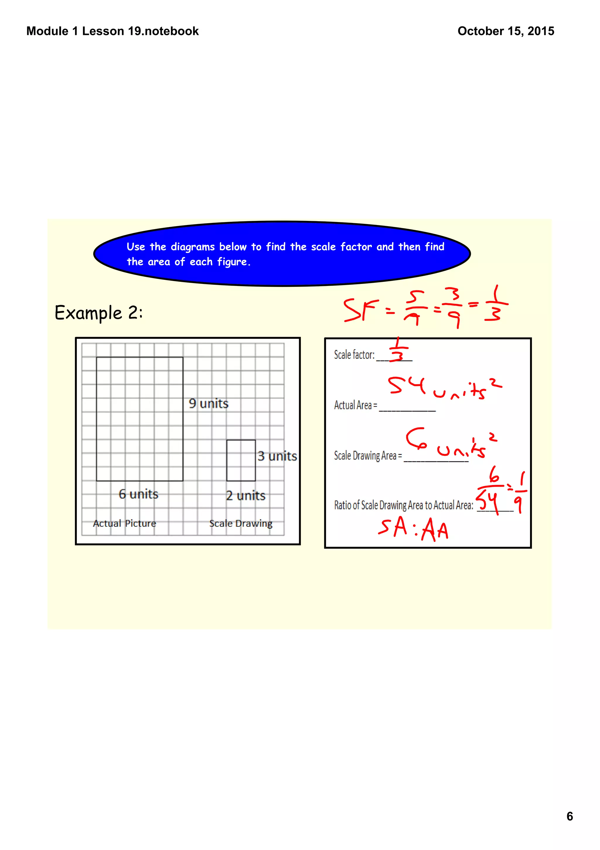 Module 1 Lesson 19.notebook
6
October 15, 2015
Use the diagrams below to find the scale factor and then find
the area of each figure.
Example 2:
 