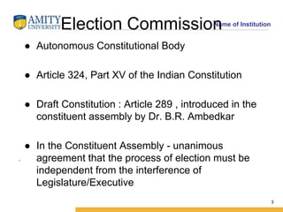 Name of Institution
Election Commission
3
.
● Autonomous Constitutional Body
● Article 324, Part XV of the Indian Constitution
● Draft Constitution : Article 289 , introduced in the
constituent assembly by Dr. B.R. Ambedkar
● In the Constituent Assembly - unanimous
agreement that the process of election must be
independent from the interference of
Legislature/Executive
3
 