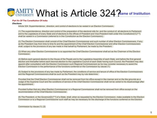 Name of Institution
What is Article 324?
5
Part Xv Of The Constitution Of India
Elections
Article 324. Superintendence , direction, and control of elections to be vested in an Election Commission.
(1) The superintendence, direction and control of the preparation of the electoral rolls for, and the conduct of, all elections to Parliament
and to the Legislature of every State and of elections to the offices of President and Vice-President held under this Constitution[1] [***]
shall be vested in a Commission (referred to in this Constitution as the Election Commission).
(2) The Election Commission shall consist of the Chief Election Commissioner and such number of other Election Commissioners, if any,
as the President may from time to time fix and the appointment of the Chief Election Commissioner and other Election Commissioners
shall, subject to the provisions of any law made in that behalf by Parliament, be made by the President.
(3) When any other Election Commissioner is so appointed the Chief Election Commissioner shall act as the Chairman of the Election
Commission.
(4) Before each general election to the House of the People and to the Legislative Assembly of each State, and before the first general
election and thereafter before each biennial election to the Legislative Council of each State having such Council, the President may also
appoint after consultation with the Election Commission such Regional Commissioners as he may consider necessary to assist the
Election Commission in the performance of the functions conferred on the Commission by clause (1).
(5) Subject to the provisions of any law made by Parliament, the conditions of service and tenure of office of the Election Commissioners
and the Regional Commissioners shall be such as the President may by rule determine:
Provided that the Chief Election Commissioner shall not be removed from his office except in like manner and on the like grounds as a
Judge of the Supreme Court and the conditions of service of the Chief Election Commissioner shall not be varied to his disadvantage after
his appointment:
Provided further that any other Election Commissioner or a Regional Commissioner shall not be removed from office except on the
recommendation of the Chief Election Commissioner.
(6) The President, or the Governor[2] [***] of a State, shall, when so requested by the Election Commission, make available to the Election
Commission or to a Regional Commissioner such staff as may be necessary for the discharge of the functions conferred on the Election
Commission by clause (1). [3]
 