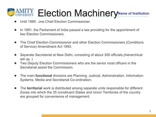 Name of Institution
Election Machinery
● Until 1989 , one Chief Election Commissioner.
● In 1991, the Parliament of India passed a law providing for the appointment of
two Election Commissioners.
● The Chief Election Commissioner and other Election Commissioners (Conditions
of Service) Amendment Act 1993.
● Separate Secretariat at New Delhi, consisting of about 300 officials,(hierarchical
set up. )
● Two Deputy Election Commissioners who are the senior most officers in the
Secretariat assist the Commission.
● The main functional divisions are Planning, Judicial, Administration, Information
Systems, Media and Secretariat Co-ordination.
● The territorial work is distributed among separate units responsible for different
Zones into which the 35 constituent States and Union Territories of the country
are grouped for convenience of management.
7
 