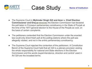 Name of Institution
Case Study
● The Supreme Court in Mohinder Singh Gill and Anor v. Chief Election
Commissioner and Ors[ AIR 1978 SC 851} the Election Commission had declared
the poll taken in Firozepur parliamentary constituency in the State of Punjab at
the time of the 1977-general election to the House of the People as void, on
the basis of certain complaints.
● The petitioners contended that the Election Commission under the enacted
law could only direct fresh poll at the polling stations where the poll was
allegedly vitiated, and not in the entire parliamentary constituency.
● The Supreme Court rejected the contention of the petitioners. A Constitution
Bench of the Supreme Court held that art 324 is a plenary provision vesting
the whole responsibility for national and State elections in the Election
Commission and the words (superintendence, direction and control’ used in
Art 324 are the broadest terms.
9
 