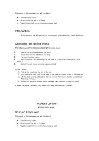 At the end of this session, you will be able to:
 Collect the dirty towels
 Efficiently strip the bed of its linens
 Properly keep the linens on the housekeeping cart
Introduction
In this session, you will learn how to properly pick up and keep dirty towels and linens.
Collecting the soiled linens
The following are the steps in collecting the soiled linens:
1. Pick up the dirty towels around the room.
2. Place these on one dirty towel and wrap.
3. Remove the pillow cases.
4. Take one pillow case and hang it on the back of a chair. Place other pillow cases
inside it.
5. Collect the dirty linens using the square method.
Square Method:
1. Pick up the sheet near the foot of the bed.
2. With your other hand, pick up the edge of the sheet and cross it over to the other end.
3. Lift the sheet up and put together the two corners. Remember that the sheet should
fold away from you.
4. To fold into a smaller square, drape the sheet over your arm to easy fold in half.
6. Take the pillow case with dirty linens and drop it to the linen canvass.
MODULE 5 LESSON 1
TYPES OF LINES
Session Objectives
At the end of this session, you will be able to:
 Collect the dirty towels
 Efficiently strip the bed of its linens
 Properly keep the linens on the housekeeping cart
 