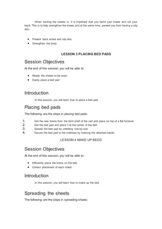 When tucking the sheets in, it is important that you bend your knees and not your
back. This is to help strengthen the knees and at the same time, prevent you from having a slip
disc.
 Prevent back aches and slip disc
 Strengthen the body
LESSON 3 PLACING BED PADS
Session Objectives
At the end of this session, you will be able to:
 Ready the sheets to be used.
 Easily place a bed pad
Introduction
In this session, you will learn how to place a bed pad.
Placing bed pads
The following are the steps in placing bed pads:
1. Get the new linens from the third shelf of the cart and place on top of a flat furniture.
2. Get the bed pad and place it at the center of the bed.
3. Spread the bed pad by unfolding one-by-one.
4. Secure the bed pad to the mattress by hooking the attached bands.
LESSON 4 MAKE UP BEDS
Session Objectives
At the end of this session, you will be able to:
 Efficiently place the linens on the bed
 Correct placement of each sheet
Introduction
In this session, you will learn how to make up the bed.
Spreading the sheets
The following are the steps in spreading sheets:
 