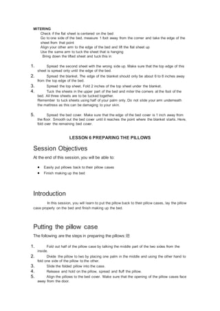 MITERING
Check if the flat sheet is centered on the bed
Go to one side of the bed, measure 1 foot away from the corner and take the edge of the
sheet from that point
Align your other arm to the edge of the bed and lift the flat sheet up
Use the same arm to tuck the sheet that is hanging
Bring down the lifted sheet and tuck this in
1. Spread the second sheet with the wrong side up. Make sure that the top edge of this
sheet is spread only until the edge of the bed.
2. Spread the blanket. The edge of the blanket should only be about 6 to 8 inches away
from the top edge of the bed.
3. Spread the top sheet. Fold 2 inches of the top sheet under the blanket.
4. Tuck the sheets in the upper part of the bed and miter the corners at the foot of the
bed. All three sheets are to be tucked together.
Remember to tuck sheets using half of your palm only. Do not slide your arm underneath
the mattress as this can be damaging to your skin.
5. Spread the bed cover. Make sure that the edge of the bed cover is 1 inch away from
the floor. Smooth out the bed cover until it reaches the point where the blanket starts. Here,
fold over the remaining bed cover.
LESSON 6 PREPARING THE PILLOWS
Session Objectives
At the end of this session, you will be able to:
 Easily put pillows back to their pillow cases
 Finish making up the bed
Introduction
In this session, you will learn to put the pillow back to their pillow cases, lay the pillow
case properly on the bed and finish making up the bed.
Putting the pillow case
The following are the steps in preparing the pillows:聽
1. Fold out half of the pillow case by talking the middle part of the two sides from the
inside.
2. Divide the pillow to two by placing one palm in the middle and using the other hand to
fold one side of the pillow to the other.
3. Slide the folded pillow into the case.
4. Release and hold on the pillow, spread and fluff the pillow.
5. Align the pillows to the bed cover. Make sure that the opening of the pillow cases face
away from the door.
 