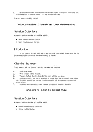 6. With one hand under the bed cover and the other on top of the pillow, quickly flip over
to the headboard to hide the pillows. Tuck the excess bed cover.
Now you are done making the bed!
MODULE 6 LESSON 1 CLEANING THE FLOOR AND FURNITURE
Session Objectives
At the end of this session, you will be able to:
 Learn how to clean the furniture
 Learn how to vacuum the floor
Introduction
In this session, you will learn how to put the pillow back to their pillow cases, lay the
pillow case properly on the bed and finish making up the bed.
Cleaning the room
The following are the steps in cleaning the floor and furniture:
1. Wear work gloves.
2. Wipe surfaces with a dry cloth.
3. Vacuum the floor from the far end of the room until the front door.
4. Dust the furniture. One rule to remember is to dust from “Top to Bottom”. This means
that you should dust the wall corners first before dusting the lampshades and telephone
among others.
5. Polish the windows using a glass cleaner and wiping it dry with a dry cloth.
MODULE 7 FILLING UP THE MINI BAR FORM
Session Objectives
At the end of this session, you will be able to:
 Check the amenities in a mini bar
 Fill out the Mini Bar form
 