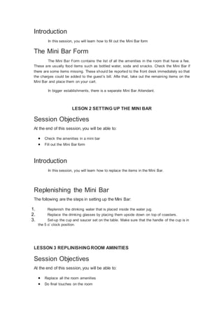 Introduction
In this session, you will learn how to fill out the Mini Bar form
The Mini Bar Form
The Mini Bar Form contains the list of all the amenities in the room that have a fee.
These are usually food items such as bottled water, soda and snacks. Check the Mini Bar if
there are some items missing. These should be reported to the front desk immediately so that
the charges could be added to the guest’s bill. Afte that, take out the remaining items on the
Mini Bar and place them on your cart.
In bigger establishments, there is a separate Mini Bar Attendant.
LESON 2 SETTING UP THE MINI BAR
Session Objectives
At the end of this session, you will be able to:
 Check the amenities in a mini bar
 Fill out the Mini Bar form
Introduction
In this session, you will learn how to replace the items in the Mini Bar.
Replenishing the Mini Bar
The following are the steps in setting up the Mini Bar:
1. Replenish the drinking water that is placed inside the water jug.
2. Replace the drinking glasses by placing them upside down on top of coasters.
3. Set-up the cup and saucer set on the table. Make sure that the handle of the cup is in
the 5 o’ clock position.
LESSON 3 REPLINISHING ROOM AMINITIES
Session Objectives
At the end of this session, you will be able to:
 Replace all the room amenities
 Do final touches on the room
 