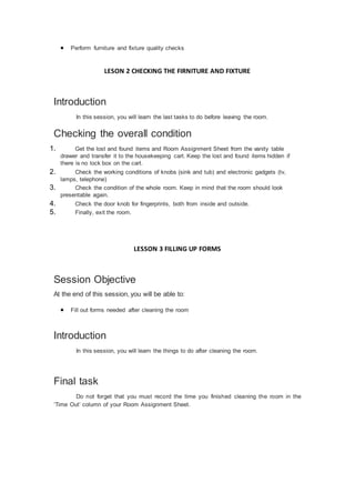  Perform furniture and fixture quality checks
LESON 2 CHECKING THE FIRNITURE AND FIXTURE
Introduction
In this session, you will learn the last tasks to do before leaving the room.
Checking the overall condition
1. Get the lost and found items and Room Assignment Sheet from the vanity table
drawer and transfer it to the housekeeping cart. Keep the lost and found items hidden if
there is no lock box on the cart.
2. Check the working conditions of knobs (sink and tub) and electronic gadgets (tv,
lamps, telephone)
3. Check the condition of the whole room. Keep in mind that the room should look
presentable again.
4. Check the door knob for fingerprints, both from inside and outside.
5. Finally, exit the room.
LESSON 3 FILLING UP FORMS
Session Objective
At the end of this session, you will be able to:
 Fill out forms needed after cleaning the room
Introduction
In this session, you will learn the things to do after cleaning the room.
Final task
Do not forget that you must record the time you finished cleaning the room in the
‘Time Out’ column of your Room Assignment Sheet.
 