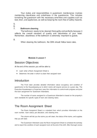 Your duties and responsibilities in guestroom maintenance involves
maintaining cleanliness and orderliness in the guestrooms. This includes
furnishing the guestroom with the necessary amenities and supplies such as
bed, linen, and appliances, as well as keeping the room free of safety hazards.
5.
6.
7. Bathroom cleaning
The bathroom needs to be cleaned thoroughly and perfectly because it
reflects the overall standard of quality and cleanliness of your hotel.
Remember, cleanliness of the bathroom is extremely important to guests.
8.
When cleaning the bathroom, the GRA should follow basic rules.
Module 2 Lesson 1
Session Objectives
At the end of this session, you will be able to:
 Learn what a Room Assignment Sheet is
 Determine the order in which to clean their assigned room
Introduction
The Front desk provides detailed information about occupancy and condition of
guestrooms to the Housekeeping as to which rooms will require service on a given day. The
Executive Housekeeper or Supervisor uses this information to control work progress and plan
the room assignment for Guestroom Attendants.
The number of rooms assigned to a Guestroom Attendant is based on the property’s
work standards for specific types of room and cleaning tasks.
The Room Assignment Sheet
The Room Assigment Sheet is a standard form which provides information on the
room number, room status, par allocation, and cleaning time.
The column will tell you the rooms you will clean, the status of the rooms, and supplies
that you will need.
The Guestroom Attendant uses the Room Assignment Sheet to schedule the workday
and to report the condition of each assigned room at the end of the shift. After thorough review
 
