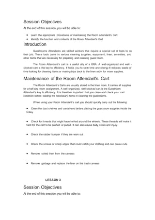 Session Objectives
At the end of this session, you will be able to:
 Learn the appropriate procedures of maintaining the Room Attendant's Cart
 Identify the function and contents of the Room Attendant's Cart
Introduction
Guestrooms Attendants are skilled workers that require a special set of tools to do
their job. These tools come in various cleaning supplies, equipment, linen, amenities, and
other items that are necessary for preparing and cleaning guest room.
The Room Attendant’s cart is a useful ally of a GRA. A well-organized and well -
stocked cart is the key to efficiency. It helps you to save time and energy.It reduces waste of
time looking for cleaning items or making trips back to the linen room for more supplies.
Maintenance of the Room Attendant's Cart
The Room Attendant’s Carts are usually stored in the linen room. It carries all supplies
for a half-day room assignment. A well organized, well stocked cart is the Guestroom
Attendant’s key to efficiency. It is therefore important that you clean and check your cart
condition before loading the necessary items in cleaning the guestrooms.
When using your Room Attendant’s cart you should quickly carry out the following:
 Clean the dust shelves and containers before placing the guestroom supplies inside the
trolley
 Check for threads that might have twirled around the wheels. These threads will make it
hard for the cart to be pushed or pulled. It can also cause body strain and injury
 Check the rubber bumper if they are worn out
 Check the screws or sharp edges that could catch your clothing and can cause cuts
 Remove soiled linen from the canvass
 Remove garbage and replace the liner on the trash canvass
LESSON 3
Session Objectives
At the end of this session, you will be able to:
 