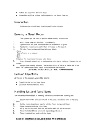  Perform the procedures for room check
 Know where and how to place the housekeeping cart during clean up
Introduction
In this session, you will learn how to properly enter the room.
Entering a Guest Room
The following are the steps to perform before entering a guest room:
1. Knock on the door and announce, “Housekeeping!”.
2. Open the door and peek inside to make sure that there is no guest.
3. Position the housekeeping cart in front of the door as if to block it.
4. Fill in the Room Assignment Sheet with your details:
• Name
• Floor of rooms to be cleaned
• Shift
• Date
And place this sheet inside the vanity table drawer
5. Check if there is enough light to easily see the room. Open the lights if they are not yet
opened.
6. Bring in your cleaning materials. The vacuum should be placed at the far end of the
room. The cleaning tools caddy should be placed inside the bathroom.
LESSON 2 HANDLING LOST AND FOUNDS ITEMS
Session Objectives
At the end of this session, you will be able to:
 Properly handle lost and found items
 Document the lost and found items
Handling lost and found items
The following are the steps in handling lost and found items left by the guest:
1. Search the room for items possibly left by the guest. Take these items to the vanity
table.
2. Get the ziplock bag clipped together with the Room Assignment Sheet.
3. Place the items inside the ziplock bag.
4. Fill up the lost and found form with the details of the lost and found items.
5. Place the lost and found form inside ziplock bag and seal it.
6. Place the ziplock bag back inside the drawer
LESSON 3 REMOVED SOILED DISHES AND GARBAGE
 