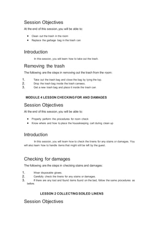 Session Objectives
At the end of this session, you will be able to:
 Clean out the trash in the room
 Replace the garbage bag in the trash can
Introduction
In this session, you will learn how to take out the trash.
Removing the trash
The following are the steps in removing out the trash from the room:
1. Take out the trash bag and close the bag by tying the top.
2. Drop the trash bag inside the trash canvass.
3. Get a new trash bag and place it inside the trash can
MODULE 4 LESSON CHECKING FOR AND DAMAGES
Session Objectives
At the end of this session, you will be able to:
 Properly perform the procedures for room check
 Know where and how to place the housekeeping cart during clean up
Introduction
In this session, you will learn how to check the linens for any stains or damages. You
will also learn how to handle items that might still be left by the guest.
Checking for damages
The following are the steps in checking stains and damages:
1. Wear disposable gloves.
2. Carefully check the linens for any stains or damages.
3. If there are any lost and found items found on the bed, follow the same procedures as
before.
LESSON 2 COLLECTING SOILED LINENS
Session Objectives
 