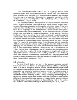 “The similarities between G.H Mead’s and L.S. Vygotsky’s theories are an
interesting aspect of the history of social sciences” – Glock 1986, VariSzilagi 1989.
Mead remained under the influence of pragmatism while Vygotsky, Marxism was
the main source of inspiration. However, they suggested identical or similar
solutions to many fundamental problems in the methodology of the social sciences
(KOCZANOWICZ, July 17, 2020).
For Vygotsky and Mead, the way that we process information is normally a
form of an internal dialogue in our head while in human persons develop is with
the use of language acquisition and interaction with other people. Those who
deliberate about moral quandary undergo this internal dialog. “Should I do this or
that?” “But if I am going to do this, it will be like this. “I do not want the other option?”
So cognitive and emotional development of a child is always an imitation of how it
is done in the social world, in the external reality where he is in Also, they both treat
the human mind as something that is made, constituted through language as
experienced in the external world and as encountered in dialogs with others. As a
young child internalizes values, practices, norms, and social beliefs and more
through exposure to these dialogs that will eventually become part of his individual
world. For mead, child assumes the “other” through language and role-play and a
child will conceptualize his notion of “self” through this. How little children are fond
of playing role-play with their toys? How they make scripts and dialogs for their
toys as they play with them? Because it is through this that a child delineates the
“I” from the rest. While to Lev Vygotsky, a child internalizes real-life dialogs that he
has had with other people, with family, caregiver, or his playmates. Did you
observed how children eventually become what they watch? How can a child easily
adapt ways of cartoon characters they are exposed with? They apply this to their
mental and practical problems along with the social and cultural infusions brought
about the said dialogs (Atala et.al., 2018).
Self in Families
The kind of family that we are born in, the resources available (spiritual,
human, economic) and the kind of development that we will have, will certainly
affect us as we go through life. Human persons are one of those beings whose
importance of family cannot be denied. Learning therefore is critical in our capacity
to actualize our potential of becoming humans. In trying to achieve the goal of
becoming a fully realized human, a child enters a system of relationships. Most
important of which is the family. Without a family, biologically and sociologically, a
person may not even survive or become a human person. For instance, the survival
of Tarzan in the midst of the forest is already a miracle. Getting reared by different
families gives an obvious manifestation of the point being made in this section.
One is who he is because of his family for the most part (Atala et.al., 2018).
 