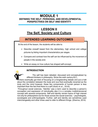 MODULE 1
DEFINING THE SELF: PERSONAL AND DEVELOPMENTAL
PERSPECTIVES ON SELF AND IDENTITY
LESSON II
The Self, Society and Culture
INTENDED LEARNING OUTCOMES
At the end of the lesson, the students will be able to:
 Describe oneself based from the elementary, high school and college
pictures by listing important characteristics per stages
 Compare and contrast how the self can be influenced by the movement of
people in the society and;
 Write an essay on how culture has shaped self-concept.
INTRODUCTION
The self has been debated, discussed and conceptualized by
different thinkers in philosophy. Since the sixth century B.C.,
thinkers eventually got tired of focusing on a longstanding debate and put a halt
about the correlation between the body and soul that eventually renamed as the
body and the mind however, these two components of human person is less
important than the fact that there is a self (Atala et.al., 2018).
Throughout social sciences, “Identity” was a term used to describe a person’s
conception and expression of individuality also it is a complex multidimensional
concept with several components. Self and identity remain topics of high interest
not only for philosophers but for those across the social sciences – psychologists,
sociologists and anthropologists. Further, self and identity are sometimes used
interchangeably and other times used to refer to different things. (Sharma, 2014)
 