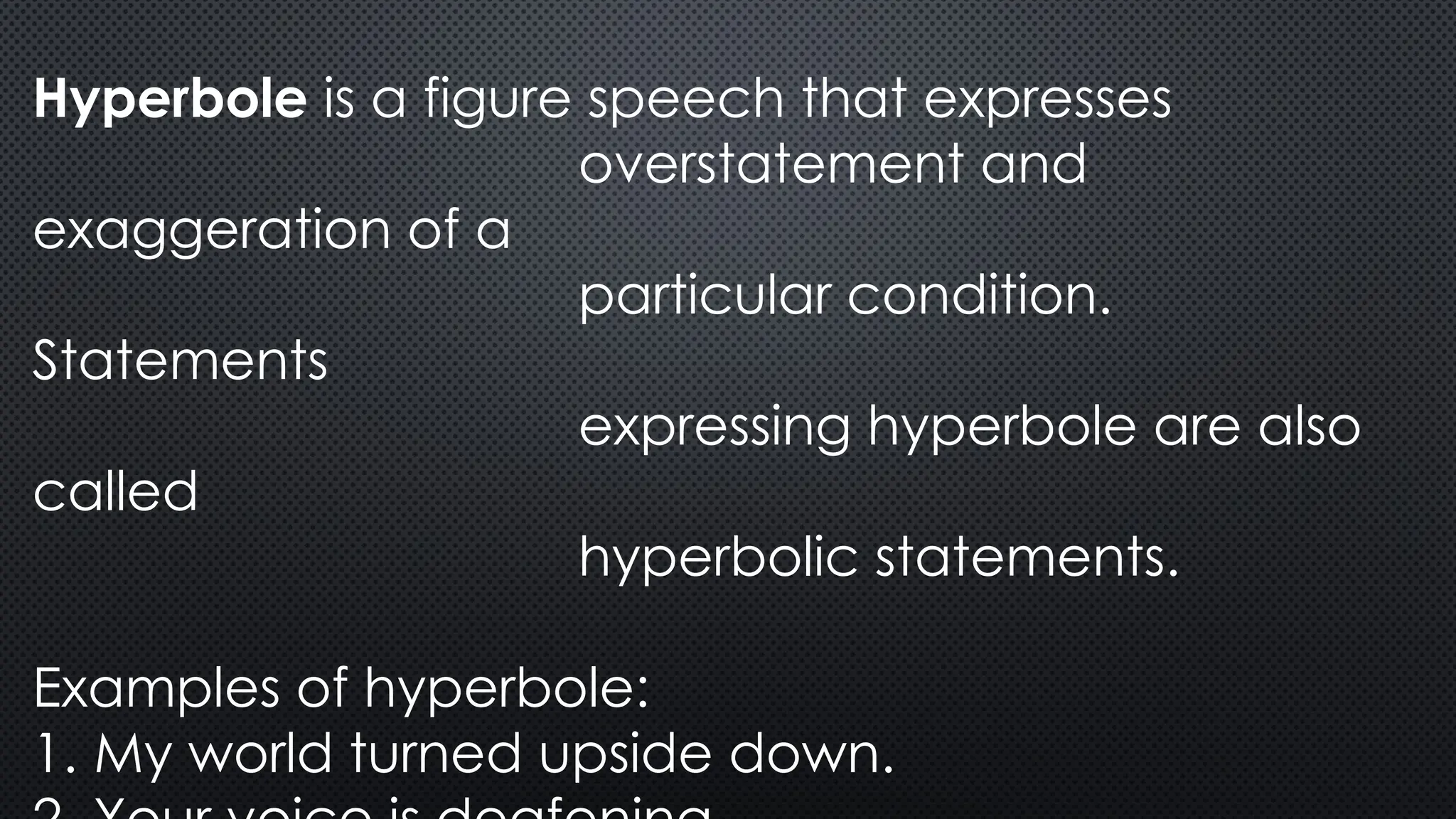Hyperbole is a figure speech that expresses
overstatement and
exaggeration of a
particular condition.
Statements
expressing hyperbole are also
called
hyperbolic statements.
Examples of hyperbole:
1. My world turned upside down.
 
