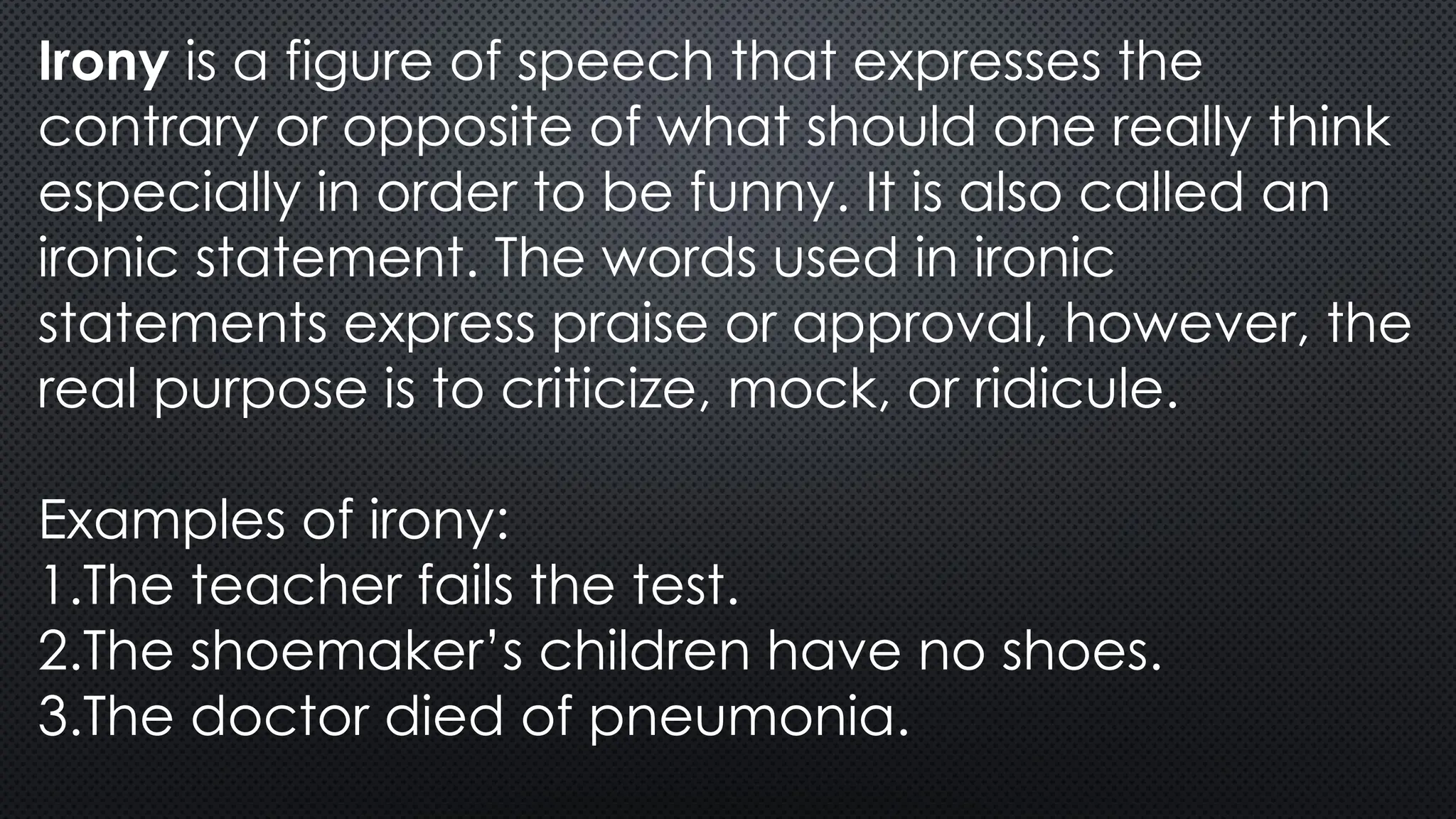 Irony is a figure of speech that expresses the
contrary or opposite of what should one really think
especially in order to be funny. It is also called an
ironic statement. The words used in ironic
statements express praise or approval, however, the
real purpose is to criticize, mock, or ridicule.
Examples of irony:
1.The teacher fails the test.
2.The shoemaker’s children have no shoes.
3.The doctor died of pneumonia.
 