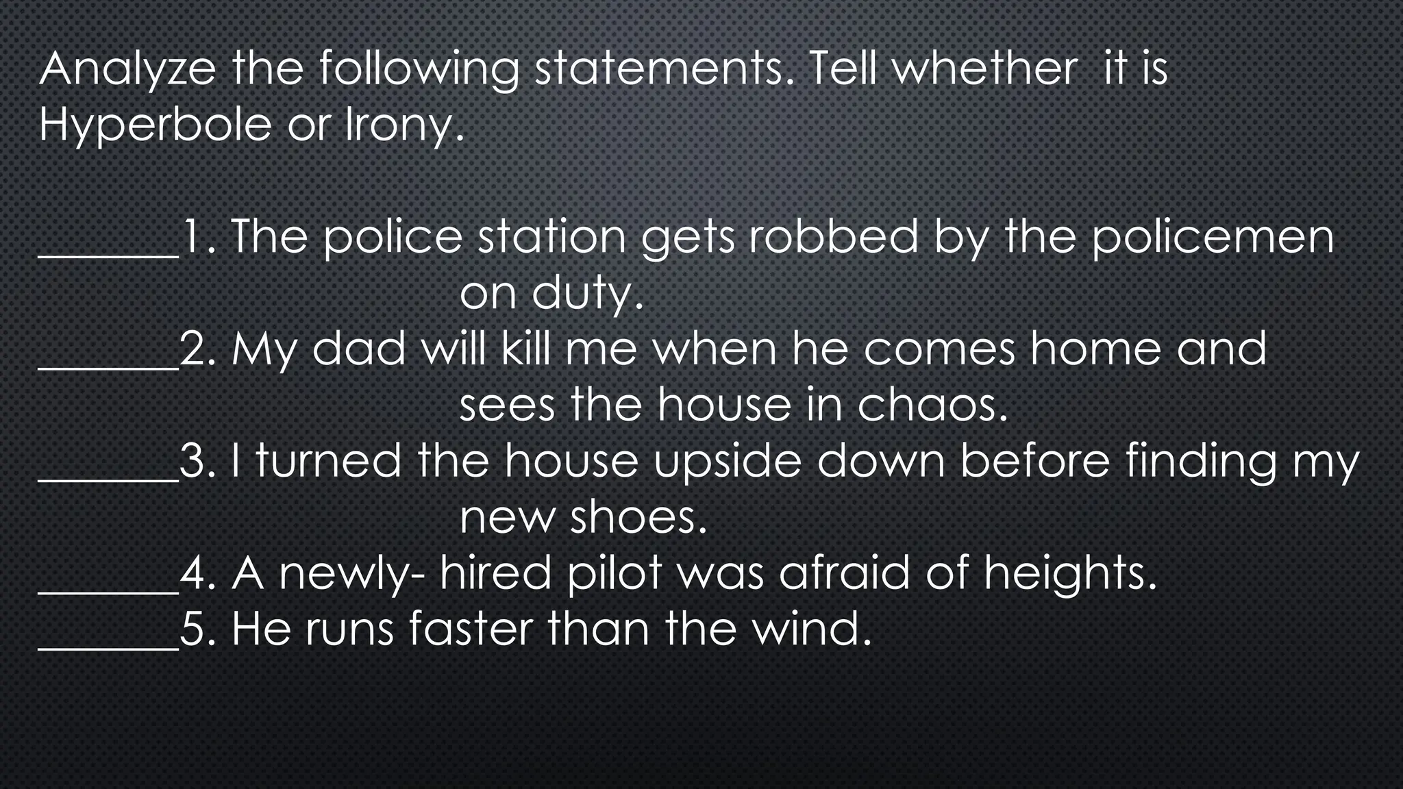 Analyze the following statements. Tell whether it is
Hyperbole or Irony.
______1. The police station gets robbed by the policemen
on duty.
______2. My dad will kill me when he comes home and
sees the house in chaos.
______3. I turned the house upside down before finding my
new shoes.
______4. A newly- hired pilot was afraid of heights.
______5. He runs faster than the wind.
 