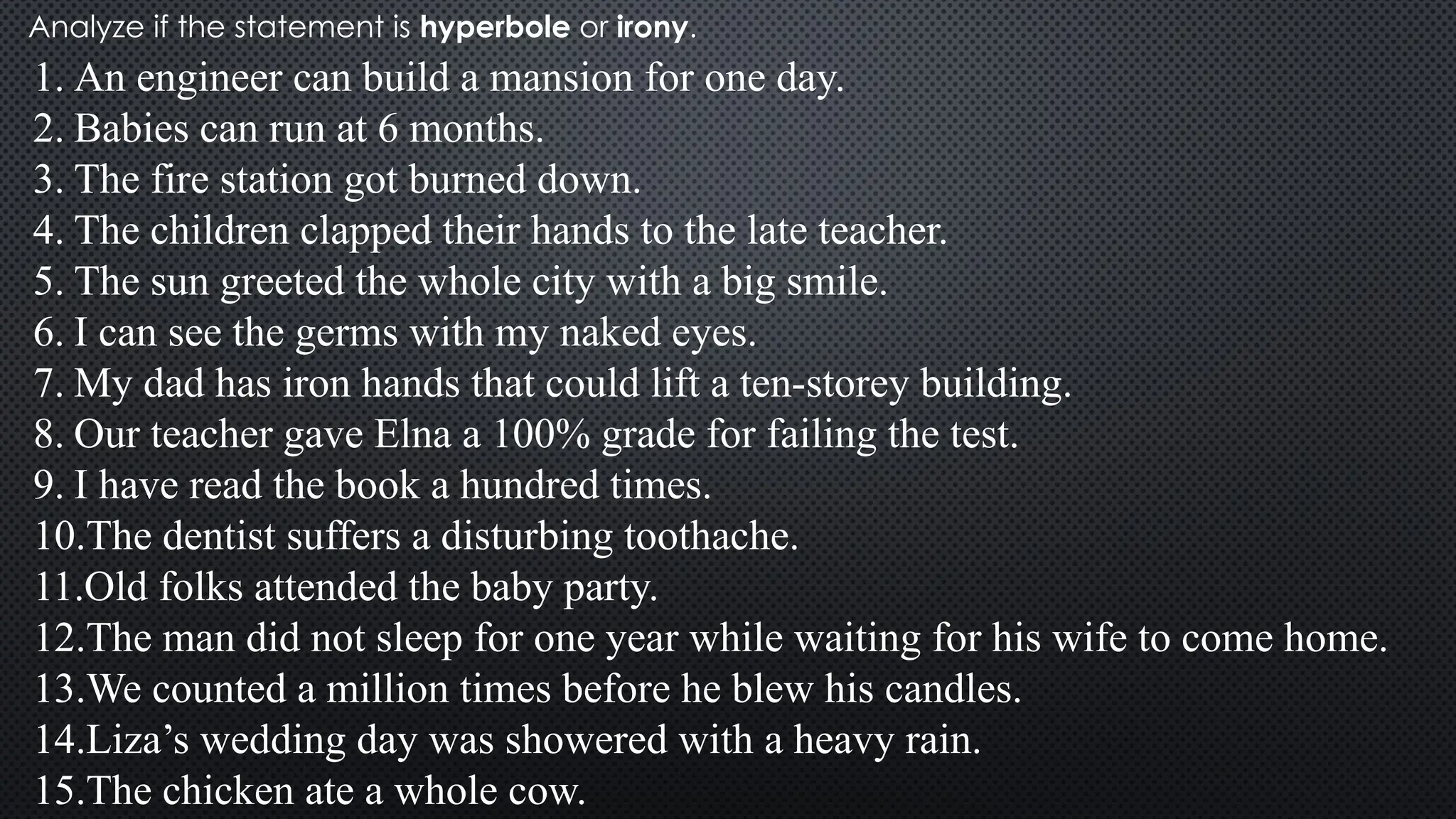 Analyze if the statement is hyperbole or irony.
1. An engineer can build a mansion for one day.
2. Babies can run at 6 months.
3. The fire station got burned down.
4. The children clapped their hands to the late teacher.
5. The sun greeted the whole city with a big smile.
6. I can see the germs with my naked eyes.
7. My dad has iron hands that could lift a ten-storey building.
8. Our teacher gave Elna a 100% grade for failing the test.
9. I have read the book a hundred times.
10.The dentist suffers a disturbing toothache.
11.Old folks attended the baby party.
12.The man did not sleep for one year while waiting for his wife to come home.
13.We counted a million times before he blew his candles.
14.Liza’s wedding day was showered with a heavy rain.
15.The chicken ate a whole cow.
 
