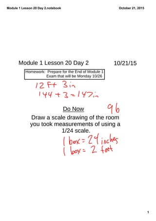 Module 1 Lesson 20 Day 2.notebook
1
October 21, 2015
Module 1 Lesson 20 Day 2
Homework: Prepare for the End of Module 1
Exam that will be Monday 10/26
Do Now
Draw a scale drawing of the room
you took measurements of using a
1/24 scale.
10/21/15
 
