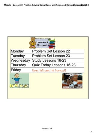 Module 1 Lesson 22 Problem Solving Using Rates, Unit Rates, and Conversions.notebook 
1 
October 27, 2014 
Monday Problem Set Lesson 22 
Tuesday Problem Set Lesson 23 
Wednesday Study Lessons 16­23 
Thursday Quiz Today Lessons 16­23 
Friday Happy Halloween! No homework! 
Oct 8­8: 
53 AM 
 