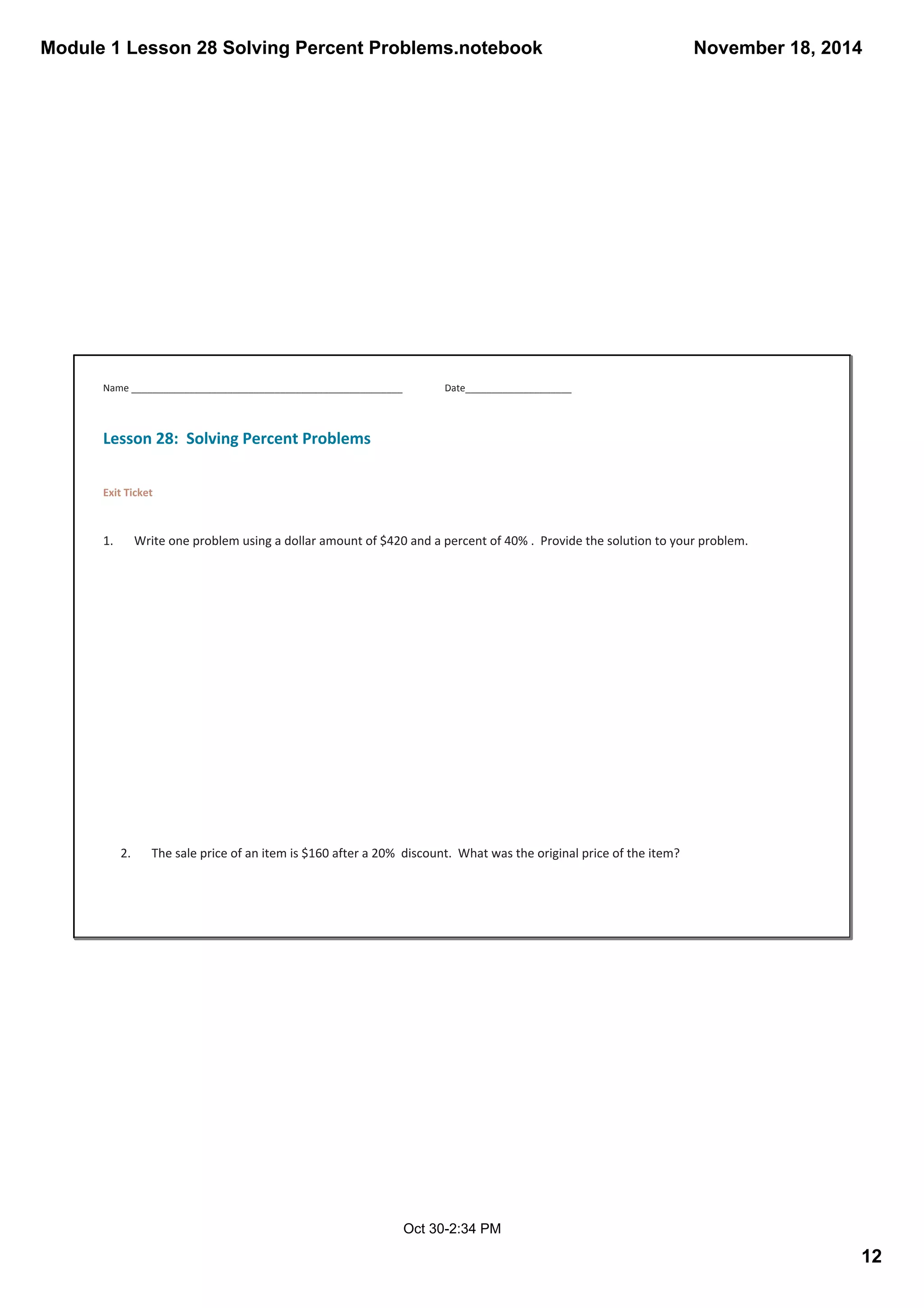 Module 1 Lesson 28 Solving Percent Problems.notebook 
November 18, 2014 
12 
Name ___________________________________________________ Date____________________ 
Oct 30­2: 
34 PM 
Lesson 28: Solving Percent Problems 
Exit Ticket 
1. Write one problem using a dollar amount of $420 and a percent of 40% . Provide the solution to your problem. 
2. The sale price of an item is $160 after a 20% discount. What was the original price of the item? 
 