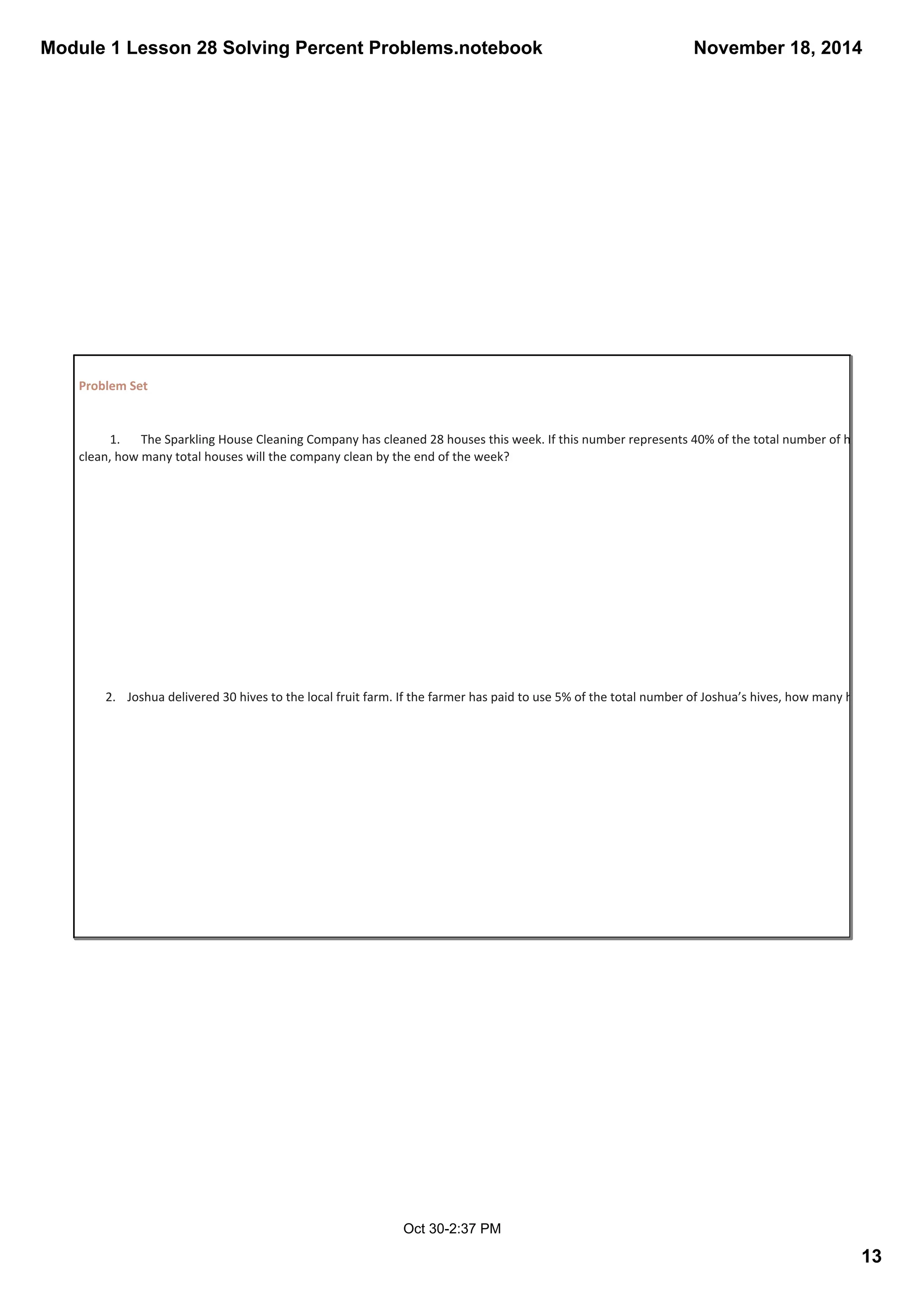 Module 1 Lesson 28 Solving Percent Problems.notebook 
November 18, 2014 
13 
Oct 30­2: 
37 PM 
Problem Set 
1. The Sparkling House Cleaning Company has cleaned 28 houses this week. If this number represents 40% of the total number of houses they are clean, how many total houses will the company clean by the end of the week? 
2. Joshua delivered 30 hives to the local fruit farm. If the farmer has paid to use 5% of the total number of Joshua’s hives, how many hives does Joshua 
