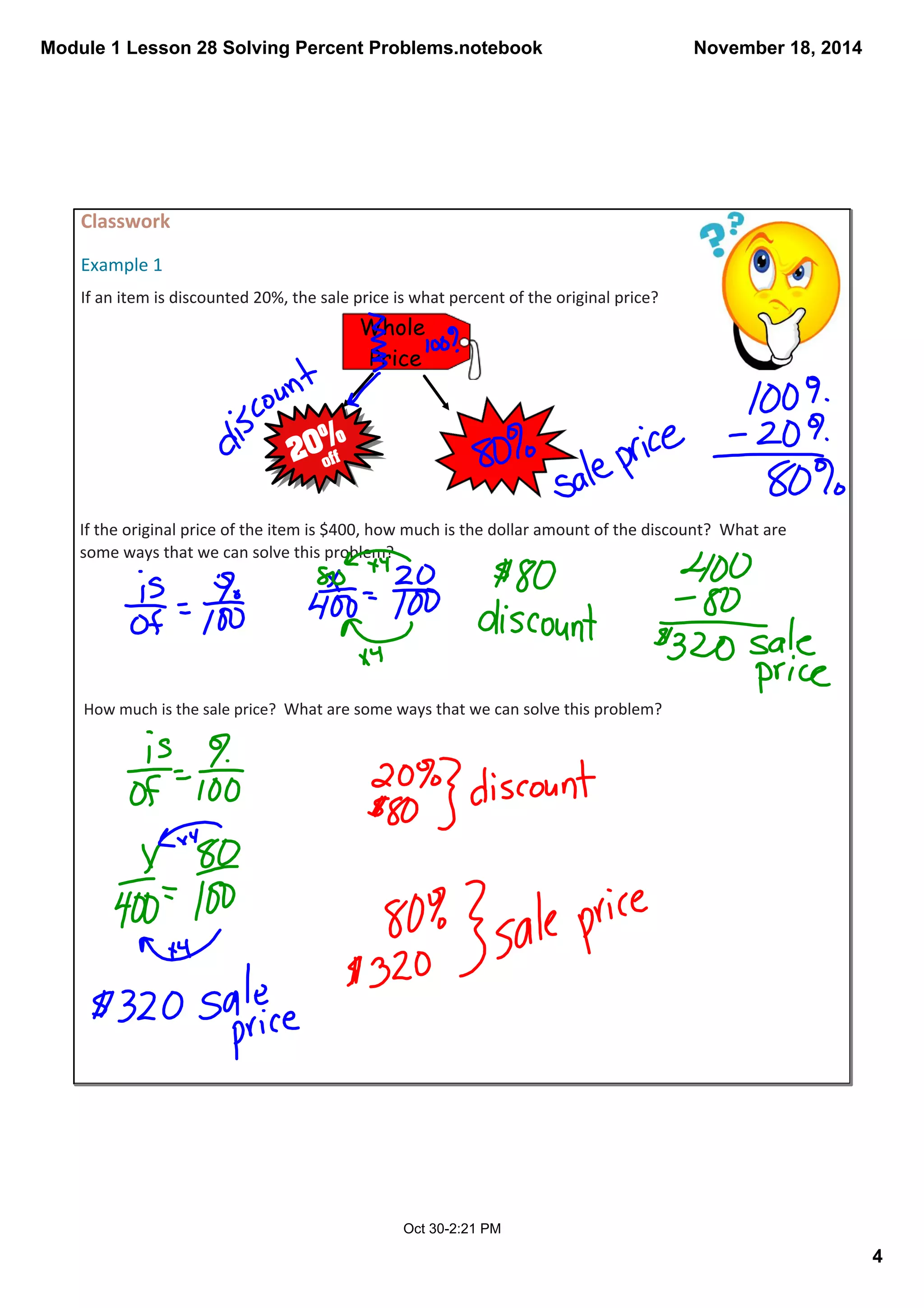 Module 1 Lesson 28 Solving Percent Problems.notebook 
4 
November 18, 2014 
Classwork 
Example 1 
If an item is discounted 20%, the sale price is what percent of the original price? 
Whole 
Price 
If the original price of the item is $400, how much is the dollar amount of the discount? What are 
some ways that we can solve this problem? 
How much is the sale price? What are some ways that we can solve this problem? 
Oct 30­2: 
21 PM 
 
