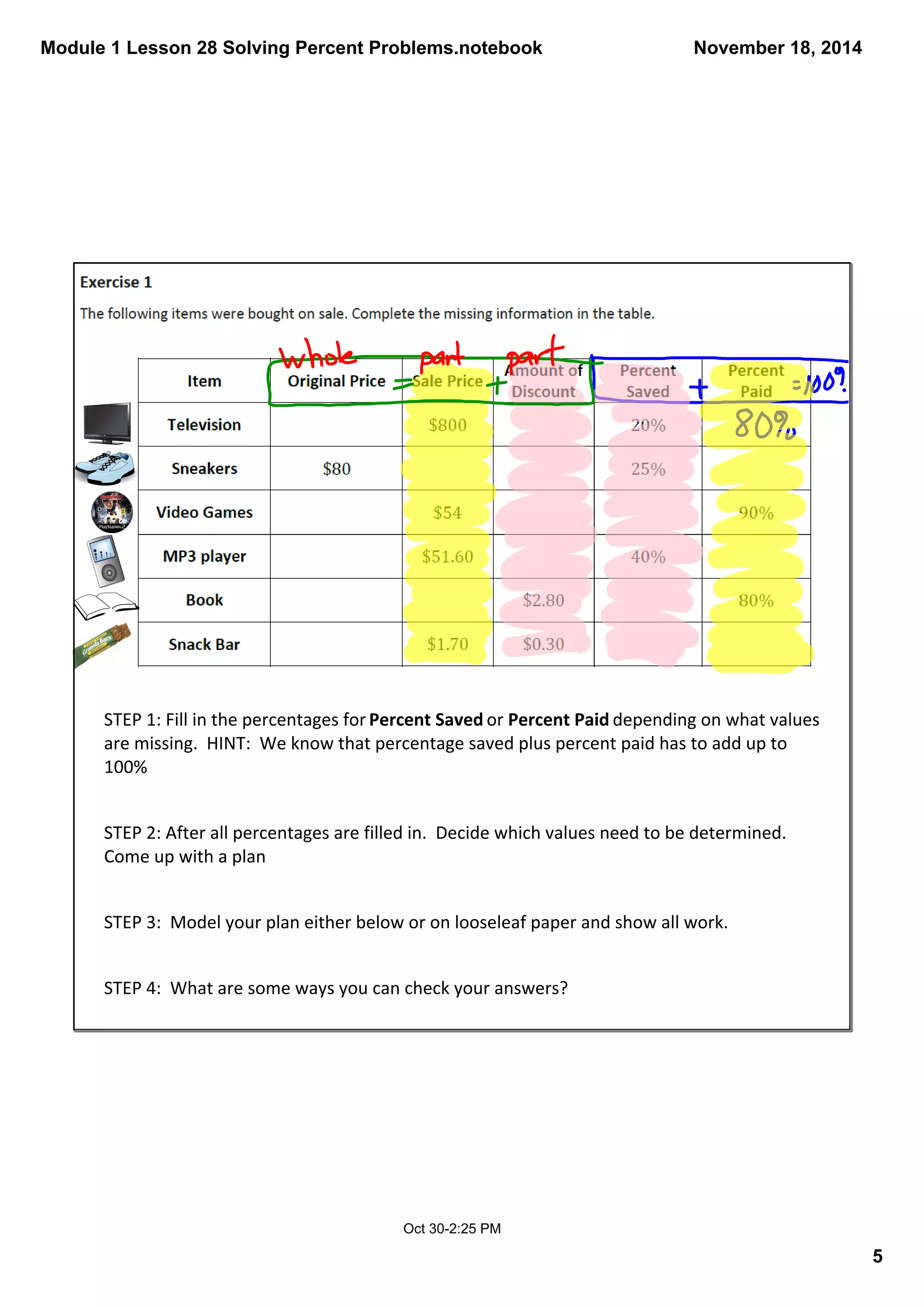 Module 1 Lesson 28 Solving Percent Problems.notebook 
5 
November 18, 2014 
STEP 1: Fill in the percentages for Percent Saved or Percent Paid depending on what values 
are missing. HINT: We know that percentage saved plus percent paid has to add up to 
100% 
STEP 2: After all percentages are filled in. Decide which values need to be determined. 
Come up with a plan 
STEP 3: Model your plan either below or on looseleaf paper and show all work. 
STEP 4: What are some ways you can check your answers? 
Oct 30­2: 
25 PM 
 