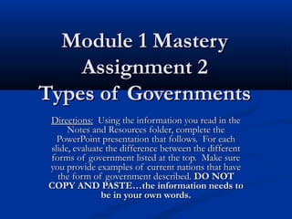 Module 1 MasteryModule 1 Mastery
Assignment 2Assignment 2
Types of GovernmentsTypes of Governments
Directions:Directions: Using the information you read in theUsing the information you read in the
Notes and Resources folder, complete theNotes and Resources folder, complete the
PowerPoint presentation that follows. For eachPowerPoint presentation that follows. For each
slide, evaluate the difference between the differentslide, evaluate the difference between the different
forms of government listed at the top.  Make sureforms of government listed at the top.  Make sure
you provide examples of current nations that haveyou provide examples of current nations that have
the form of government described.the form of government described. DO NOTDO NOT
COPY AND PASTE…the information needs toCOPY AND PASTE…the information needs to
be in your own words.be in your own words.
 