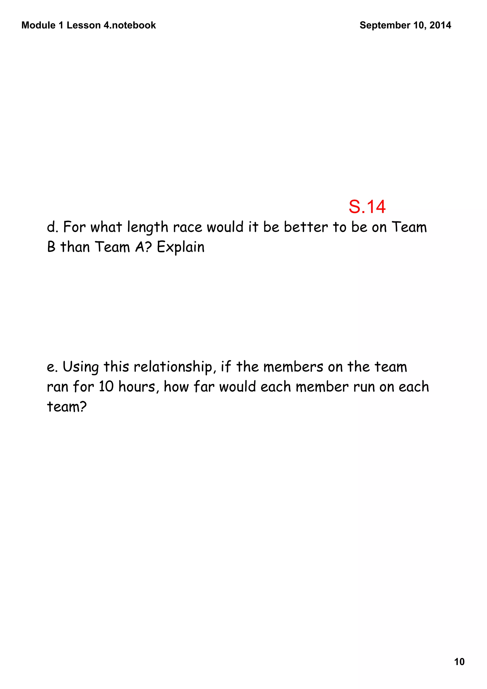 Module 1 Lesson 4.notebook 
10 
September 10, 2014 
S.14 
d. For what length race would it be better to be on Team 
B than Team A? Explain 
e. Using this relationship, if the members on the team 
ran for 10 hours, how far would each member run on each 
team? 
 