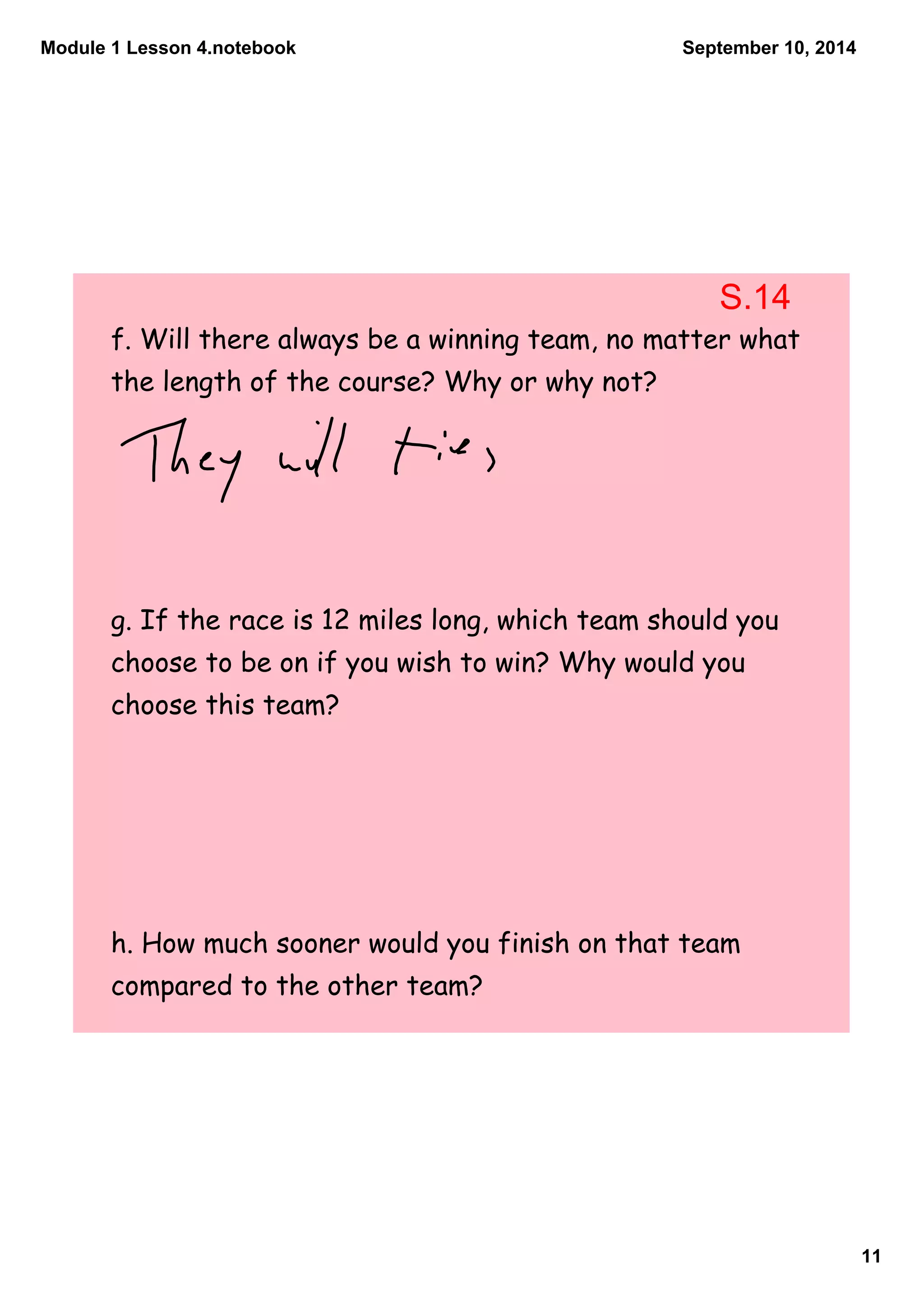Module 1 Lesson 4.notebook 
11 
September 10, 2014 
S.14 
f. Will there always be a winning team, no matter what 
the length of the course? Why or why not? 
g. If the race is 12 miles long, which team should you 
choose to be on if you wish to win? Why would you 
choose this team? 
h. How much sooner would you finish on that team 
compared to the other team? 
 