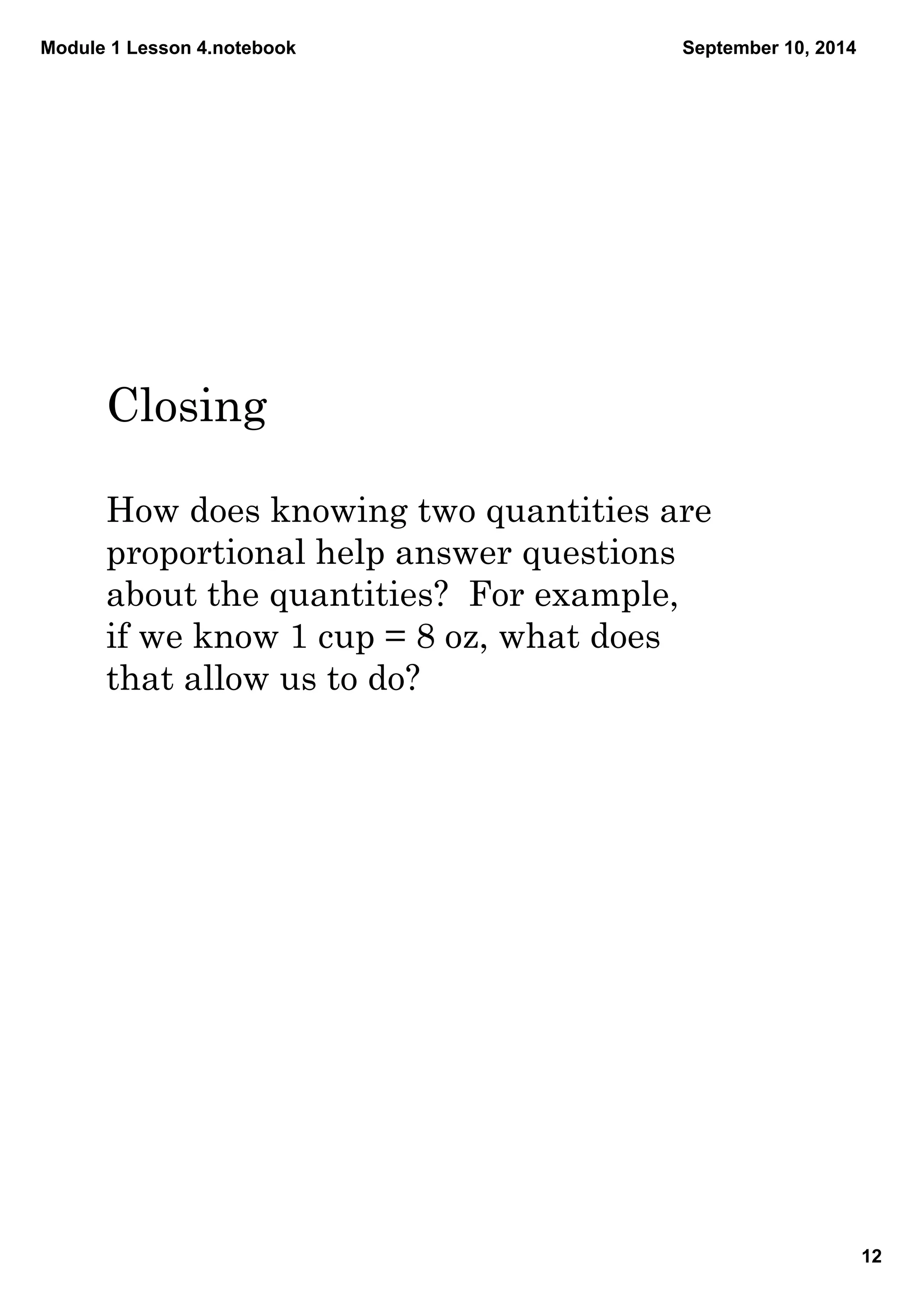 Module 1 Lesson 4.notebook 
12 
September 10, 2014 
Closing 
How does knowing two quantities are 
proportional help answer questions 
about the quantities? For example, 
if we know 1 cup = 8 oz, what does 
that allow us to do? 
